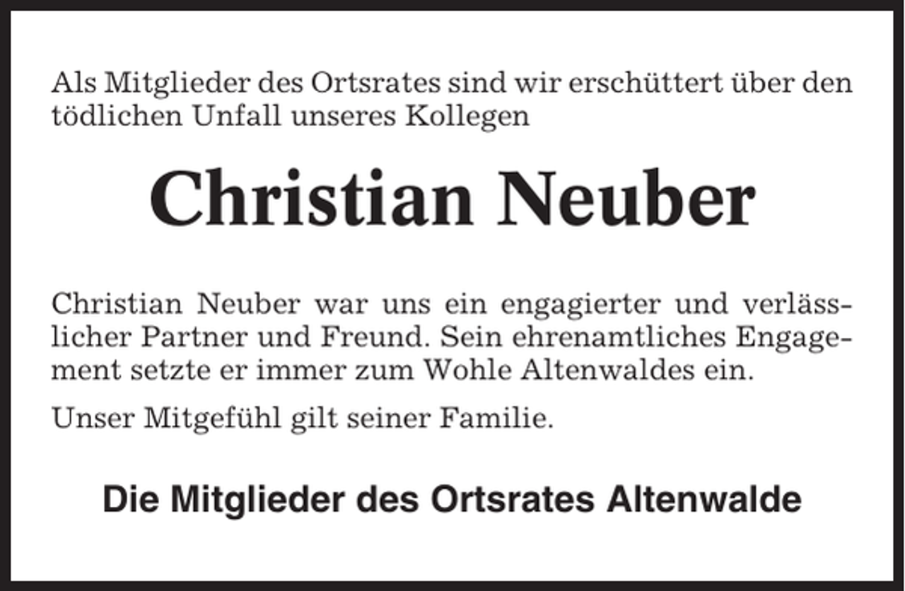 <p>Als Mitglieder des Ortsrates sind wir erschüttert über den<br />tödlichen Unfall unseres Kollegen</p><p>Christian Neuber<br />Christian Neuber war uns ein engagierter und verlässlicher Partner und Freund. Sein ehrenamtliches Engagement setzte er immer zum Wohle Altenwaldes ein.<br />Unser Mitgefühl gilt seiner Familie.</p><p>Die Mitglieder des Ortsrates Altenwalde</p>