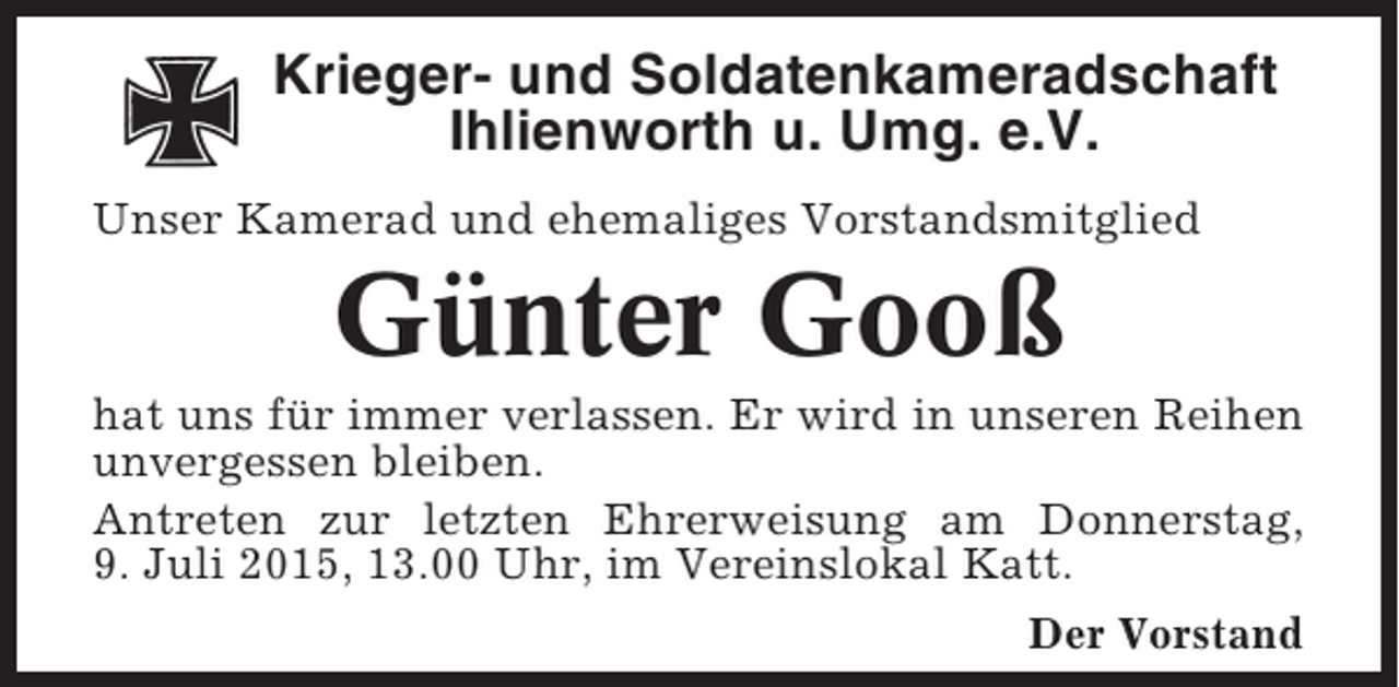 <p>Krieger- und Soldatenkameradschaft<br />Ihlienworth u. Umg. e.V.<br />Unser Kamerad und ehemaliges Vorstandsmitglied</p><p>Günter Gooß<br />hat uns für immer verlassen. Er wird in unseren Reihen<br />unvergessen bleiben.<br />Antreten zur letzten Ehrerweisung am Donnerstag,<br />9. Juli 2015, 13.00 Uhr, im Vereinslokal Katt.<br />Der Vorstand</p>