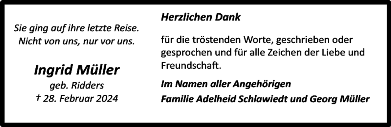 <p>Sie ging auf ihre letzte Reise.<br />Nicht von uns, nur vor uns.</p><p>Ingrid Müller<br />geb. Ridders<br />† 28. Februar 2024</p><p>Herzlichen Dank<br />für die tröstenden Worte, geschrieben oder<br />gesprochen und für alle Zeichen der Liebe und<br />Freundschaft.<br />Im Namen aller Angehörigen<br />Familie Adelheid Schlawiedt und Georg Müller</p>
