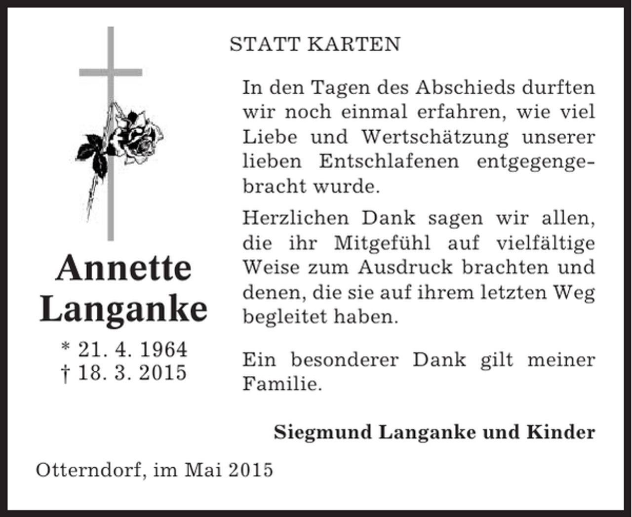 <p>STATT KARTEN<br />In den Tagen des Abschieds durften<br />wir noch einmal erfahren, wie viel<br />Liebe und Wertschätzung unserer<br />lieben Entschlafenen entgegengebracht wurde.</p><p>Annette<br />Langanke<br />* 21. 4. 1964<br />† 18. 3. 2015</p><p>Herzlichen Dank sagen wir allen,<br />die ihr Mitgefühl auf vielfältige<br />Weise zum Ausdruck brachten und<br />denen, die sie auf ihrem letzten Weg<br />begleitet haben.<br />Ein besonderer Dank gilt meiner<br />Familie.<br />Siegmund Langanke und Kinder</p><p>Otterndorf, im Mai 2015</p>