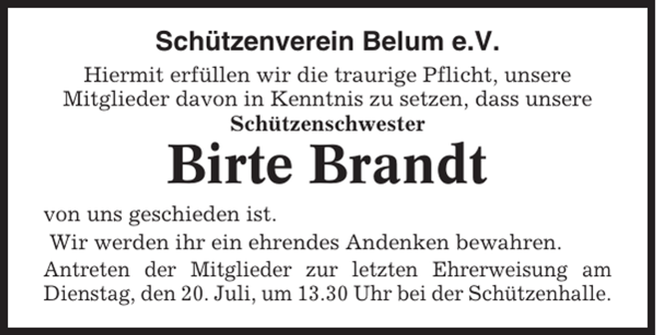 <p>Schützenverein Belum e.V.<br />Hiermit erfüllen wir die traurige Pflicht, unsere<br />Mitglieder davon in Kenntnis zu setzen, dass unsere<br />Schützenschwester</p><p>Birte Brandt<br />von uns geschieden ist.<br />Wir werden ihr ein ehrendes Andenken bewahren.<br />Antreten der Mitglieder zur letzten Ehrerweisung am<br />Dienstag, den 20. Juli, um 13.30 Uhr bei der Schützenhalle.</p>