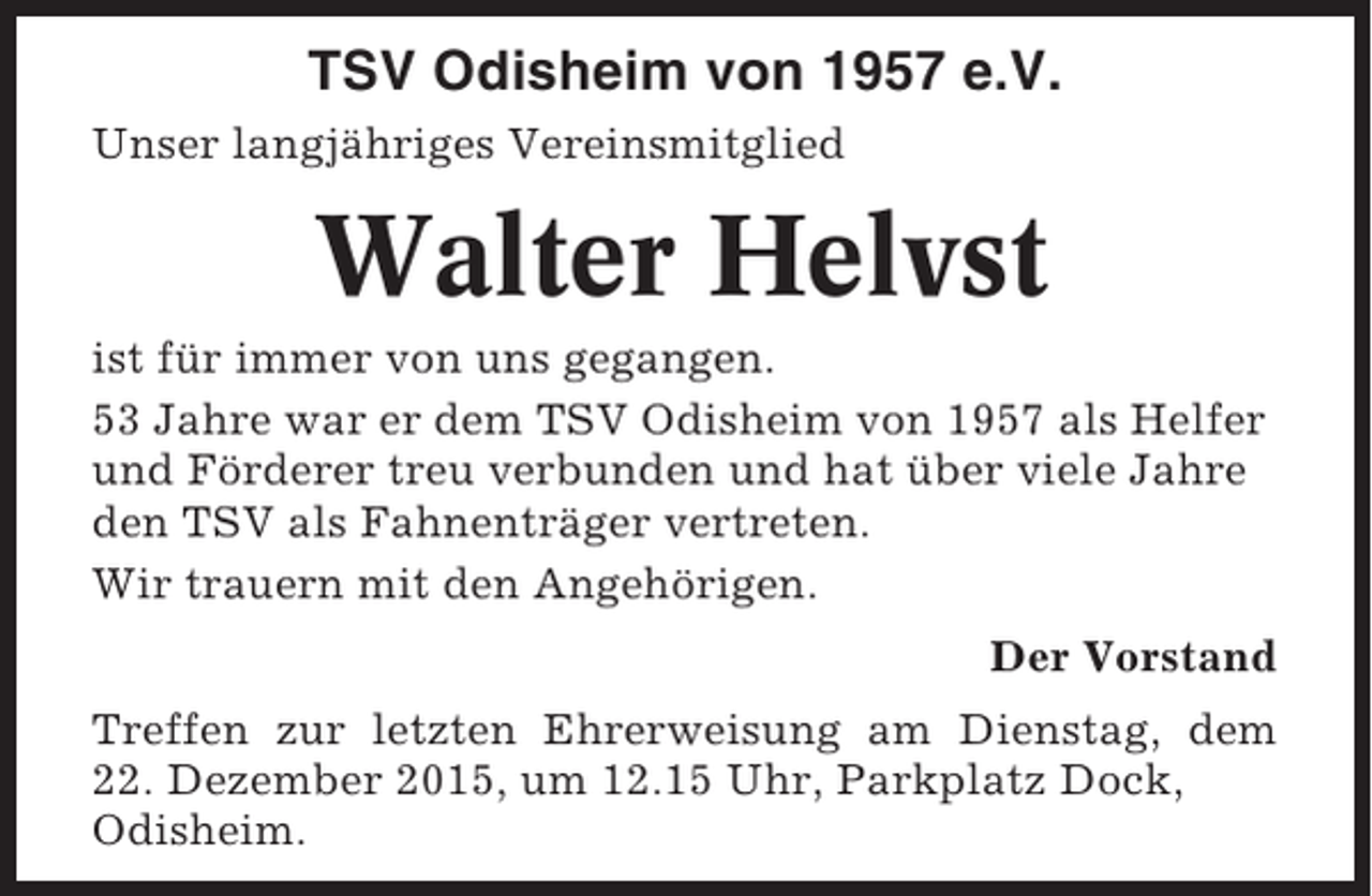 <p>TSV Odisheim von 1957 e.V.<br />Unser langjähriges Vereinsmitglied</p><p>Walter Helvst<br />ist für immer von uns gegangen.<br />53 Jahre war er dem TSV Odisheim von 1957 als Helfer<br />und Förderer treu verbunden und hat über viele Jahre<br />den TSV als Fahnenträger vertreten.<br />Wir trauern mit den Angehörigen.<br />Der Vorstand<br />Treffen zur letzten Ehrerweisung am Dienstag, dem<br />22. Dezember 2015, um 12.15 Uhr, Parkplatz Dock,<br />Odisheim.</p>