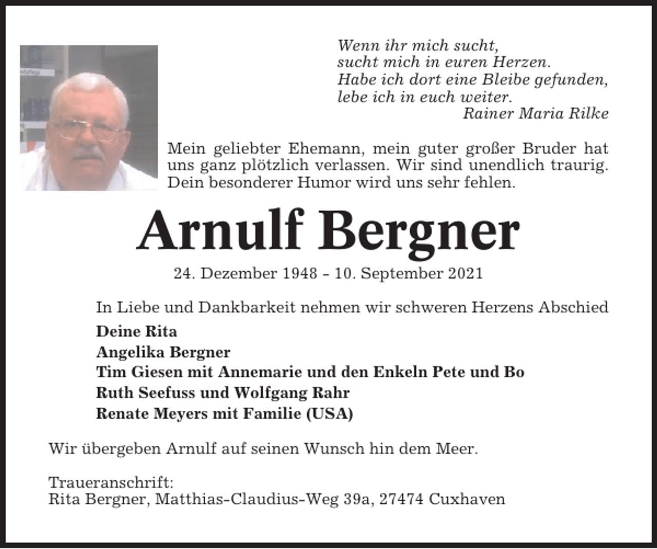 <p>Wenn ihr mich sucht,<br />sucht mich in euren Herzen.<br />Habe ich dort eine Bleibe gefunden,<br />lebe ich in euch weiter.<br />Rainer Maria Rilke<br />Mein geliebter Ehemann, mein guter großer Bruder hat<br />uns ganz plötzlich verlassen. Wir sind unendlich traurig.<br />Dein besonderer Humor wird uns sehr fehlen.</p><p>Arnulf Bergner<br />24. Dezember 1948 - 10. September 2021<br />In Liebe und Dankbarkeit nehmen wir schweren Herzens Abschied<br />Deine Rita<br />Angelika Bergner<br />Tim Giesen mit Annemarie und den Enkeln Pete und Bo<br />Ruth Seefuss und Wolfgang Rahr<br />Renate Meyers mit Familie (USA)<br />Wir übergeben Arnulf auf seinen Wunsch hin dem Meer.<br />Traueranschrift:<br />Rita Bergner, Matthias-Claudius-Weg 39a, 27474 Cuxhaven</p>