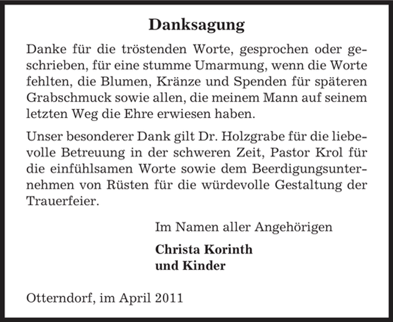<p>Danksagung<br />Danke für die tröstenden Worte, gesprochen oder geschrieben, für eine stumme Umarmung, wenn die Worte fehlten, die Blumen, Kränze und Spenden für späteren Grabschmuck sowie allen, die meinem Mann auf seinem letzten Weg die Ehre erwiesen haben. Unser besonderer Dank gilt Dr. Holzgrabe für die liebevolle Betreuung in der schweren Zeit, Pastor Krol für die einfühlsamen Worte sowie dem Beerdigungsunternehmen von Rüsten für die würdevolle Gestaltung der Trauerfeier. Im Namen aller Angehörigen Christa Korinth und Kinder Otterndorf, im April 2011</p>