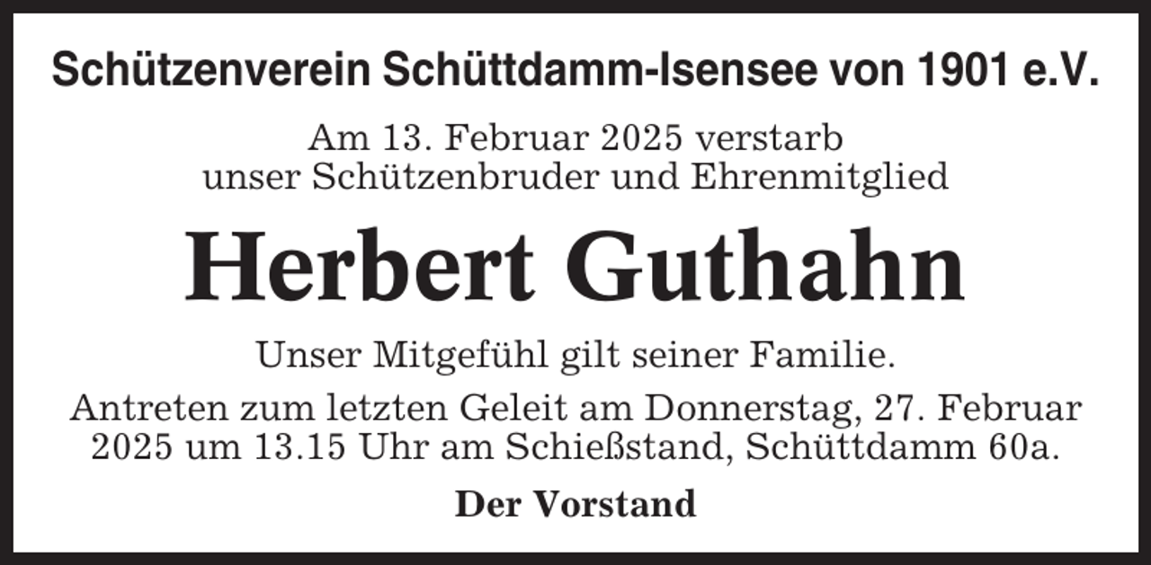 <p>Schützenverein Schüttdamm-Isensee von 1901 e.V.<br />Am 13. Februar 2025 verstarb<br />unser Schützenbruder und Ehrenmitglied</p><p>Herbert Guthahn<br />Unser Mitgefühl gilt seiner Familie.<br />Antreten zum letzten Geleit am Donnerstag, 27. Februar<br />2025 um 13.15 Uhr am Schießstand, Schüttdamm 60a.<br />Der Vorstand</p>