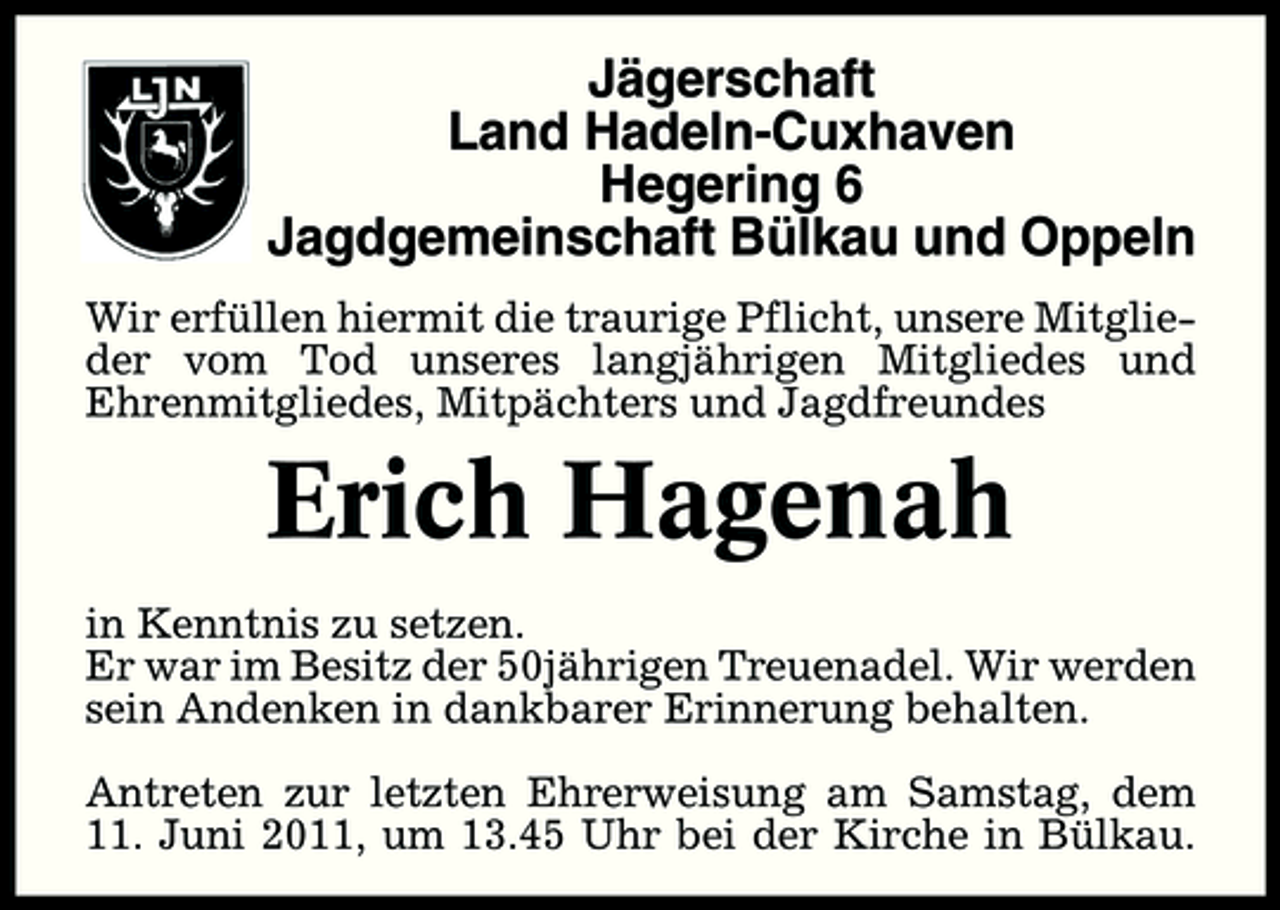 <p>Jägerschaft Land Hadeln-Cuxhaven Hegering 6 Jagdgemeinschaft Bülkau und Oppeln<br />Wir erfüllen hiermit die traurige Pflicht, unsere Mitglieder vom Tod unseres langjährigen Mitgliedes und Ehrenmitgliedes, Mitpächters und Jagdfreundes</p><p>Erich Hagenah<br />in Kenntnis zu setzen. Er war im Besitz der 50jährigen Treuenadel. Wir werden sein Andenken in dankbarer Erinnerung behalten. Antreten zur letzten Ehrerweisung am Samstag, dem 11. Juni 2011, um 13.45 Uhr bei der Kirche in Bülkau.</p>