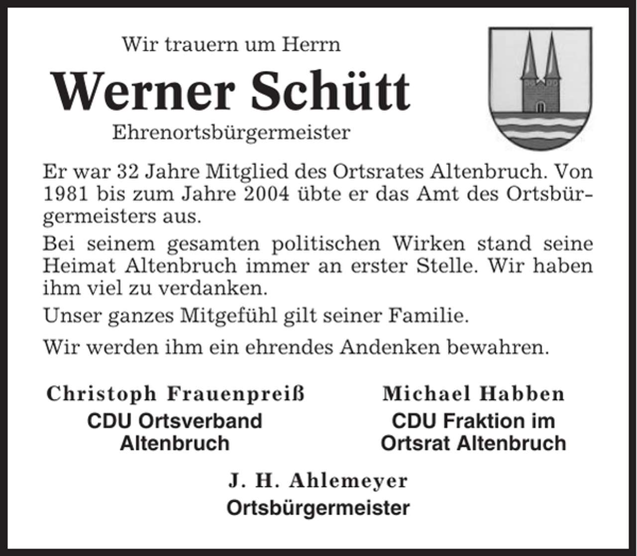 <p>Wir trauern um Herrn</p><p>Werner Schütt<br />Ehrenortsbürgermeister<br />Er war 32 Jahre Mitglied des Ortsrates Altenbruch. Von<br />1981 bis zum Jahre 2004 übte er das Amt des Ortsbürgermeisters aus.<br />Bei seinem gesamten politischen Wirken stand seine<br />Heimat Altenbruch immer an erster Stelle. Wir haben<br />ihm viel zu verdanken.<br />Unser ganzes Mitgefühl gilt seiner Familie.<br />Wir werden ihm ein ehrendes Andenken bewahren.<br />Christoph Frauenpreiß<br />CDU Ortsverband<br />Altenbruch</p><p>Michael Habben<br />CDU Fraktion im<br />Ortsrat Altenbruch</p><p>J. H. Ahlemeyer<br />Ortsbürgermeister</p>