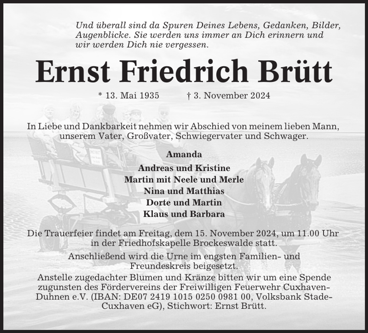 <p>Und überall sind da Spuren Deines Lebens, Gedanken, Bilder,<br />Augenblicke. Sie werden uns immer an Dich erinnern und<br />wir werden Dich nie vergessen.</p><p>Ernst Friedrich Brütt<br />* 13. Mai 1935</p><p>† 3. November 2024</p><p>In Liebe und Dankbarkeit nehmen wir Abschied von meinem lieben Mann,<br />unserem Vater, Großvater, Schwiegervater und Schwager.<br />Amanda<br />Andreas und Kristine<br />Martin mit Neele und Merle<br />Nina und Matthias<br />Dorte und Martin<br />Klaus und Barbara<br />Die Trauerfeier findet am Freitag, dem 15. November 2024, um 11.00 Uhr<br />in der Friedhofskapelle Brockeswalde statt.<br />Anschließend wird die Urne im engsten Familien- und<br />Freundeskreis beigesetzt.<br />Anstelle zugedachter Blumen und Kränze bitten wir um eine Spende<br />zugunsten des Fördervereins der Freiwilligen Feuerwehr CuxhavenDuhnen e.V. (IBAN: DE07 2419 1015 025981 00, Volksbank StadeCuxhaven eG), Stichwort: Ernst Brütt.</p>