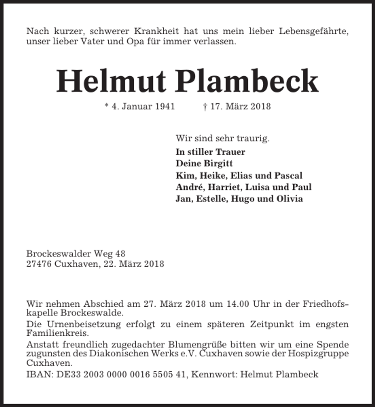 <p>Nach kurzer, schwerer Krankheit hat uns mein lieber Lebensgefährte,<br />unser lieber Vater und Opa für immer verlassen.</p><p>Helmut Plambeck<br />* 4. Januar 1941</p><p>† 17. März 2018<br />Wir sind sehr traurig.<br />In stiller Trauer<br />Deine Birgitt<br />Kim, Heike, Elias und Pascal<br />André, Harriet, Luisa und Paul<br />Jan, Estelle, Hugo und Olivia</p><p>Brockeswalder Weg 48<br />27476 Cuxhaven, 22. März 2018</p><p>Wir nehmen Abschied am 27. März 2018 um 14.00 Uhr in der Friedhofskapelle Brockeswalde.<br />Die Urnenbeisetzung erfolgt zu einem späteren Zeitpunkt im engsten<br />Familienkreis.<br />Anstatt freundlich zugedachter Blumengrüße bitten wir um eine Spende<br />zugunsten des Diakonischen Werks e.V. Cuxhaven sowie der Hospizgruppe<br />Cuxhaven.<br />IBAN: DE33 2003 0016 5505 41, Kennwort: Helmut Plambeck</p>