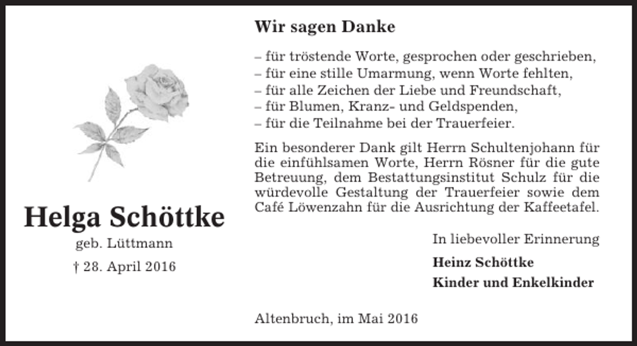 <p>Wir sagen Danke<br />– für tröstende Worte, gesprochen oder geschrieben,<br />– für eine stille Umarmung, wenn Worte fehlten,<br />– für alle Zeichen der Liebe und Freundschaft,<br />– für Blumen, Kranz- und Geldspenden,<br />– für die Teilnahme bei der Trauerfeier.</p><p>Helga Schöttke</p><p>Ein besonderer Dank gilt Herrn Schultenjohann für<br />die einfühlsamen Worte, Herrn Rösner für die gute<br />Betreuung, dem Bestattungsinstitut Schulz für die<br />würdevolle Gestaltung der Trauerfeier sowie dem<br />Café Löwenzahn für die Ausrichtung der Kaffeetafel.</p><p>geb. Lüttmann</p><p>In liebevoller Erinnerung</p><p>† 28. April 2016</p><p>Heinz Schöttke<br />Kinder und Enkelkinder<br />Altenbruch, im Mai 2016</p>