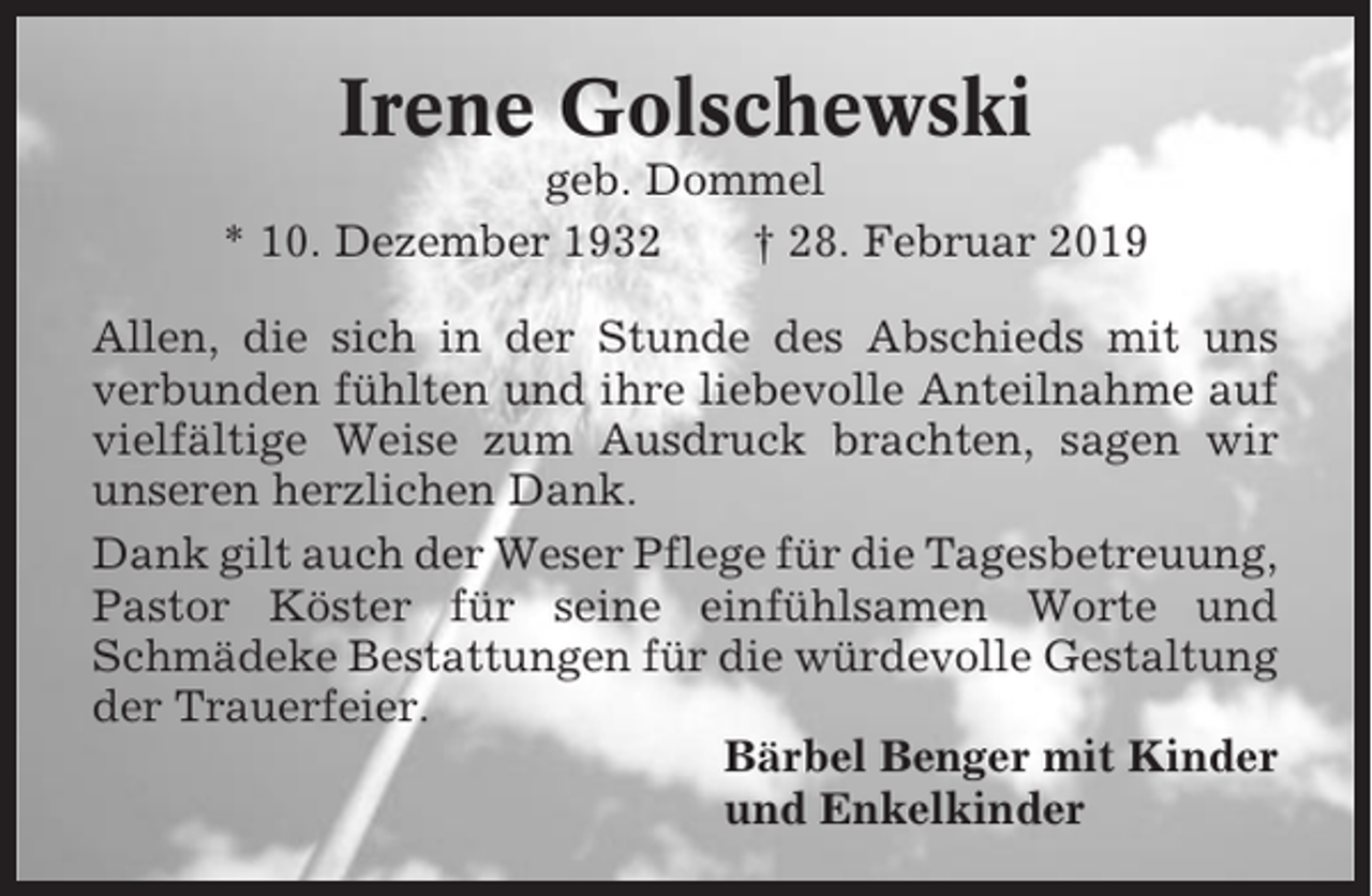 <p>Irene Golschewski<br />geb. Dommel<br />* 10. Dezember 1932<br />† 28. Februar 2019<br />Allen, die sich in der Stunde des Abschieds mit uns<br />verbunden fühlten und ihre liebevolle Anteilnahme auf<br />vielfältige Weise zum Ausdruck brachten, sagen wir<br />unseren herzlichen Dank.<br />Dank gilt auch der Weser Pflege für die Tagesbetreuung,<br />Pastor Köster für seine einfühlsamen Worte und<br />Schmädeke Bestattungen für die würdevolle Gestaltung<br />der Trauerfeier.<br />Bärbel Benger mit Kinder<br />und Enkelkinder</p>