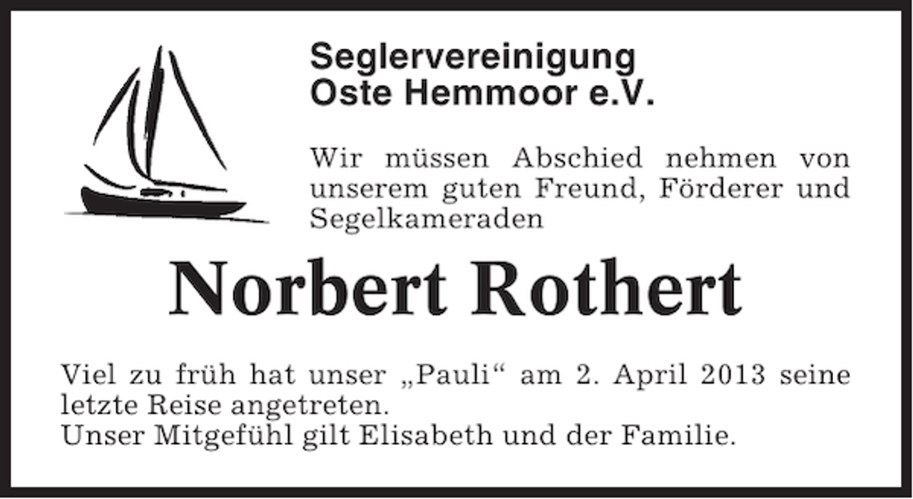 <p>Seglervereinigung<br />Oste Hemmoor e.V.<br />Wir müssen Abschied nehmen von<br />unserem guten Freund, Förderer und<br />Segelkameraden</p><p>Norbert Rothert<br />Viel zu früh hat unser „Pauli“ am 2. April 2013 seine<br />letzte Reise angetreten.<br />Unser Mitgefühl gilt Elisabeth und der Familie.</p>