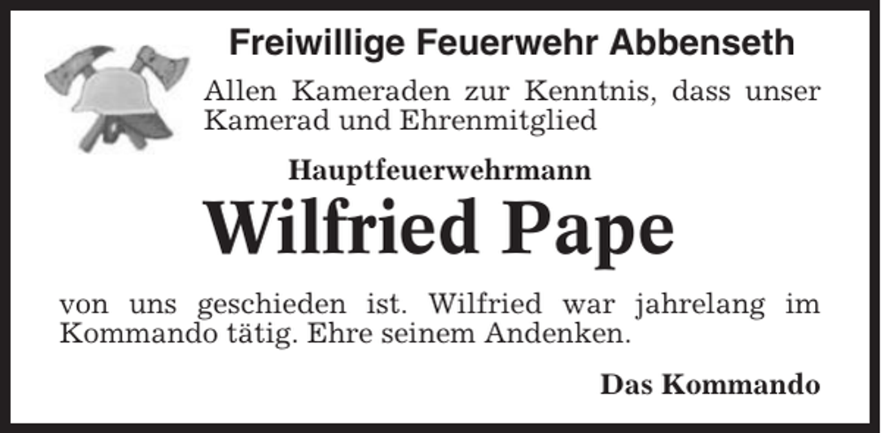 <p>Freiwillige Feuerwehr Abbenseth<br />Allen Kameraden zur Kenntnis, dass unser<br />Kamerad und Ehrenmitglied<br />Hauptfeuerwehrmann</p><p>Wilfried Pape<br />von uns geschieden ist. Wilfried war jahrelang im<br />Kommando tätig. Ehre seinem Andenken.<br />Das Kommando</p>