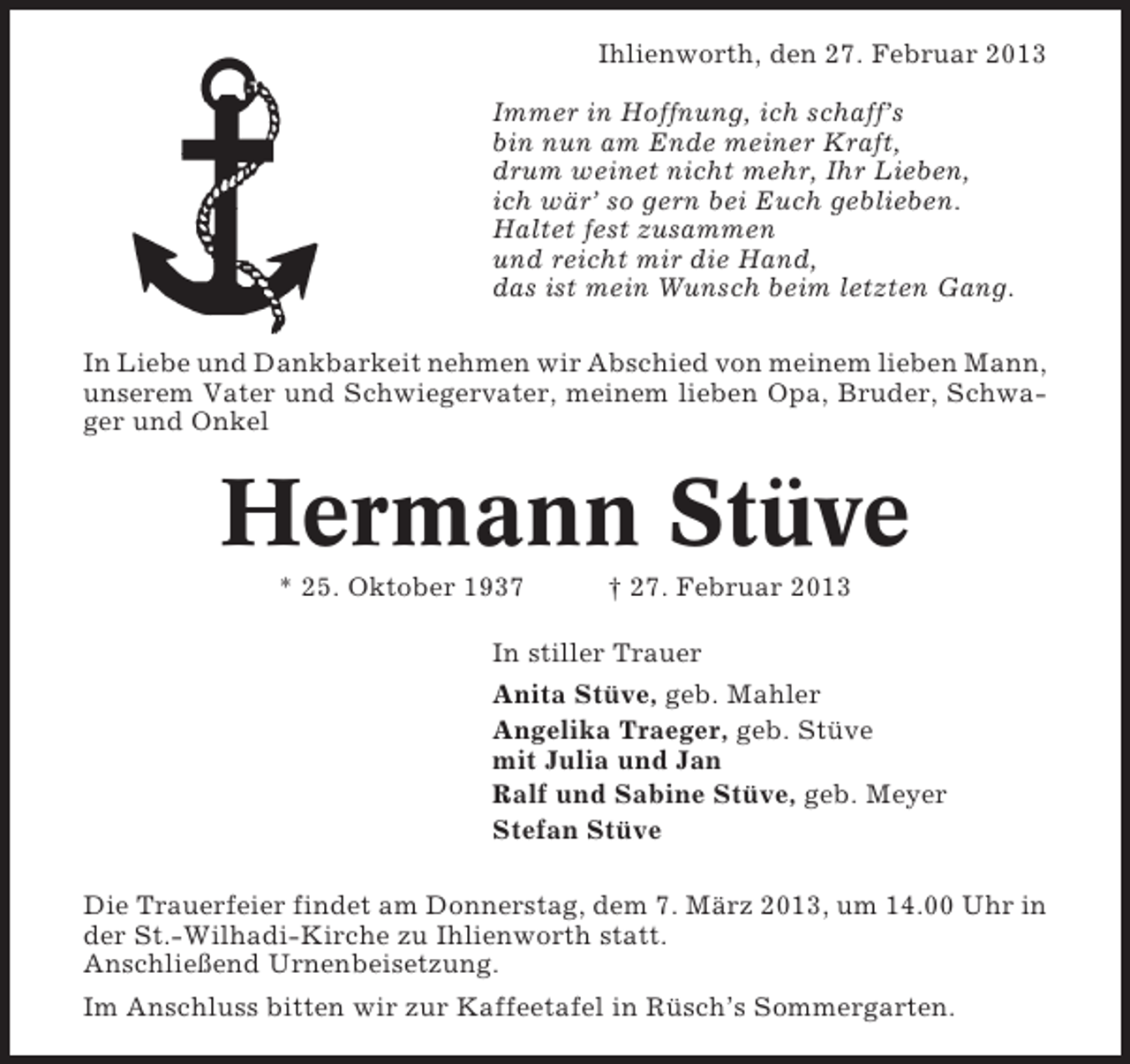 <p>Ihlienworth, den 27. Februar 2013<br />Immer in Hoffnung, ich schaff’s<br />bin nun am Ende meiner Kraft,<br />drum weinet nicht mehr, Ihr Lieben,<br />ich wär’ so gern bei Euch geblieben.<br />Haltet fest zusammen<br />und reicht mir die Hand,<br />das ist mein Wunsch beim letzten Gang.<br />In Liebe und Dankbarkeit nehmen wir Abschied von meinem lieben Mann,<br />unserem Vater und Schwiegervater, meinem lieben Opa, Bruder, Schwager und Onkel</p><p>Hermann Stüve<br />* 25. Oktober 1937</p><p>† 27. Februar 2013</p><p>In stiller Trauer<br />Anita Stüve, geb. Mahler<br />Angelika Traeger, geb. Stüve<br />mit Julia und Jan<br />Ralf und Sabine Stüve, geb. Meyer<br />Stefan Stüve<br />Die Trauerfeier findet am Donnerstag, dem 7. März 2013, um 14.00 Uhr in<br />der St.-Wilhadi-Kirche zu Ihlienworth statt.<br />Anschließend Urnenbeisetzung.<br />Im Anschluss bitten wir zur Kaffeetafel in Rüsch’s Sommergarten.</p>