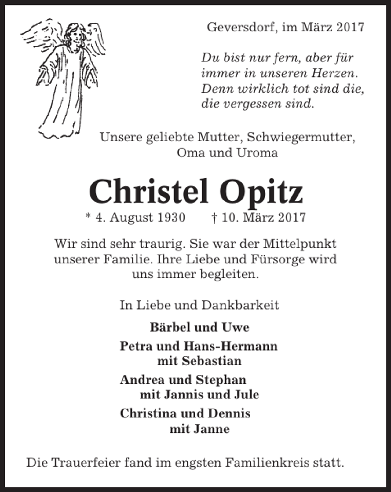 <p>Geversdorf, im März 2017<br />Du bist nur fern, aber für<br />immer in unseren Herzen.<br />Denn wirklich tot sind die,<br />die vergessen sind.<br />Unsere geliebte Mutter, Schwiegermutter,<br />Oma und Uroma</p><p>Christel Opitz<br />* 4. August 1930</p><p>† 10. März 2017</p><p>Wir sind sehr traurig. Sie war der Mittelpunkt<br />unserer Familie. Ihre Liebe und Fürsorge wird<br />uns immer begleiten.<br />In Liebe und Dankbarkeit<br />Bärbel und Uwe<br />Petra und Hans-Hermann<br />mit Sebastian<br />Andrea und Stephan<br />mit Jannis und Jule<br />Christina und Dennis<br />mit Janne<br />Die Trauerfeier fand im engsten Familienkreis statt.</p>