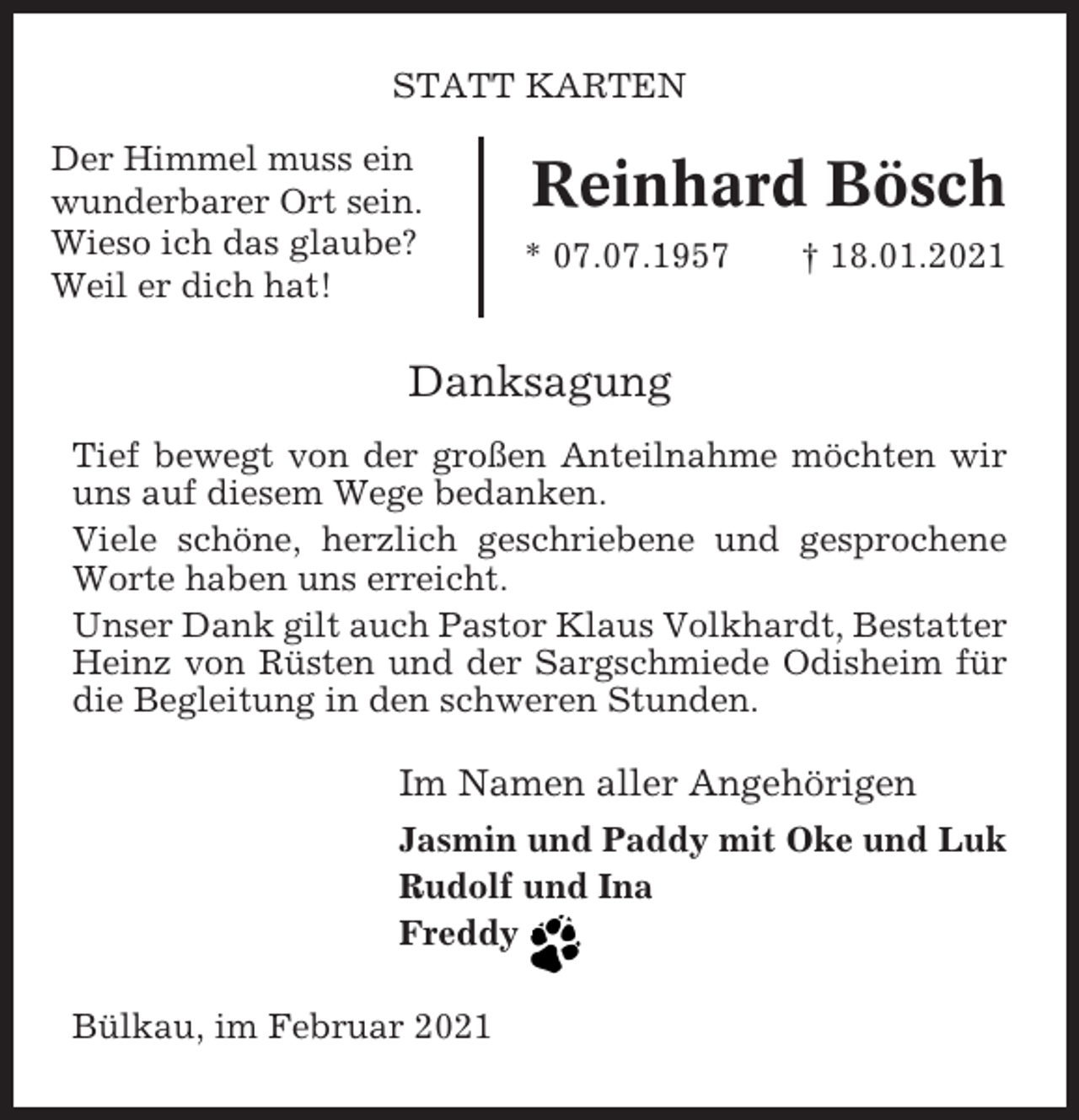 <p>STATT KARTEN<br />Der Himmel muss ein<br />wunderbarer Ort sein.<br />Wieso ich das glaube?<br />Weil er dich hat!</p><p>Reinhard Bösch<br />* 07.07.1957</p><p>† 18.01.2021</p><p>Danksagung<br />Tief bewegt von der großen Anteilnahme möchten wir<br />uns auf diesem Wege bedanken.<br />Viele schöne, herzlich geschriebene und gesprochene<br />Worte haben uns erreicht.<br />Unser Dank gilt auch Pastor Klaus Volkhardt, Bestatter<br />Heinz von Rüsten und der Sargschmiede Odisheim für<br />die Begleitung in den schweren Stunden.</p><p>Im Namen aller Angehörigen<br />Jasmin und Paddy mit Oke und Luk<br />Rudolf und Ina<br />Freddy</p><p>h</p><p>Bülkau, im Februar 2021</p>