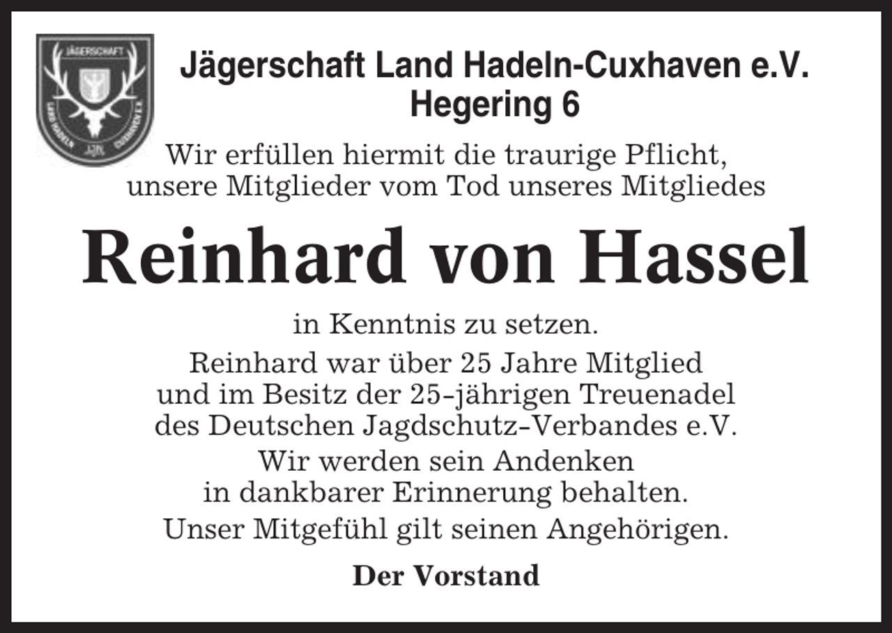 <p>Jägerschaft Land Hadeln-Cuxhaven e.V.<br />Hegering 6<br />Wir erfüllen hiermit die traurige Pflicht,<br />unsere Mitglieder vom Tod unseres Mitgliedes</p><p>Reinhard von Hassel<br />in Kenntnis zu setzen.<br />Reinhard war über 25 Jahre Mitglied<br />und im Besitz der 25-jährigen Treuenadel<br />des Deutschen Jagdschutz-Verbandes e.V.<br />Wir werden sein Andenken<br />in dankbarer Erinnerung behalten.<br />Unser Mitgefühl gilt seinen Angehörigen.<br />Der Vorstand</p>