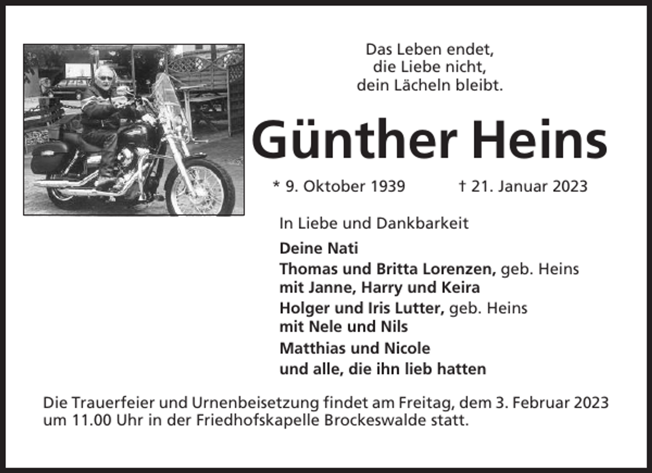<p>Das Leben endet,<br />die Liebe nicht,<br />dein Lächeln bleibt.</p><p>Günther Heins<br />* 9. Oktober 1939</p><p>† 21. Januar 2023</p><p>In Liebe und Dankbarkeit<br />Deine Nati<br />Thomas und Britta Lorenzen, geb. Heins<br />mit Janne, Harry und Keira<br />Holger und Iris Lutter, geb. Heins<br />mit Nele und Nils<br />Matthias und Nicole<br />und alle, die ihn lieb hatten<br />Die Trauerfeier und Urnenbeisetzung findet am Freitag, dem 3. Februar 2023<br />um 11.00 Uhr in der Friedhofskapelle Brockeswalde statt.</p>