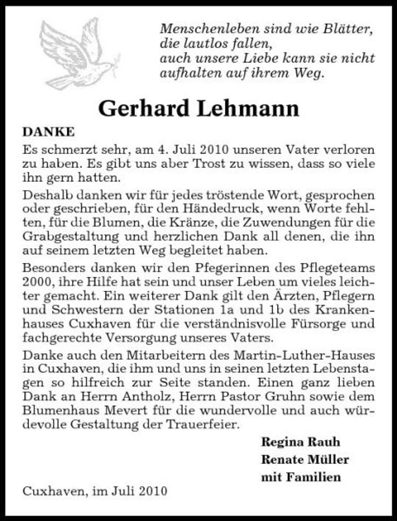 <p>Menschenleben sind wie Blätter, die lautlos fallen, auch unsere Liebe kann sie nicht aufhalten auf ihrem Weg.</p><p>Gerhard Lehmann<br />DANKE Es schmerzt sehr, am 4. Juli 2010 unseren Vater verloren zu haben. Es gibt uns aber Trost zu wissen, dass so viele ihn gern hatten. Deshalb danken wir für jedes tröstende Wort, gesprochen oder geschrieben, für den Händedruck, wenn Worte fehlten, für die Blumen, die Kränze, die Zuwendungen für die Grabgestaltung und herzlichen Dank all denen, die ihn auf seinem letzten Weg begleitet haben. Besonders danken wir den Pfegerinnen des Pflegeteams 2000, ihre Hilfe hat sein und unser Leben um vieles leichter gemacht. Ein weiterer Dank gilt den Ärzten, Pflegern und Schwestern der Stationen 1a und 1b des Krankenhauses Cuxhaven für die verständnisvolle Fürsorge und fachgerechte Versorgung unseres Vaters. Danke auch den Mitarbeitern des Martin-Luther-Hauses in Cuxhaven, die ihm und uns in seinen letzten Lebenstagen so hilfreich zur Seite standen. Einen ganz lieben Dank an Herrn Antholz, Herrn Pastor Gruhn sowie dem Blumenhaus Mevert für die wundervolle und auch würdevolle Gestaltung der Trauerfeier. Regina Rauh Renate Müller mit Familien Cuxhaven, im Juli 2010</p>