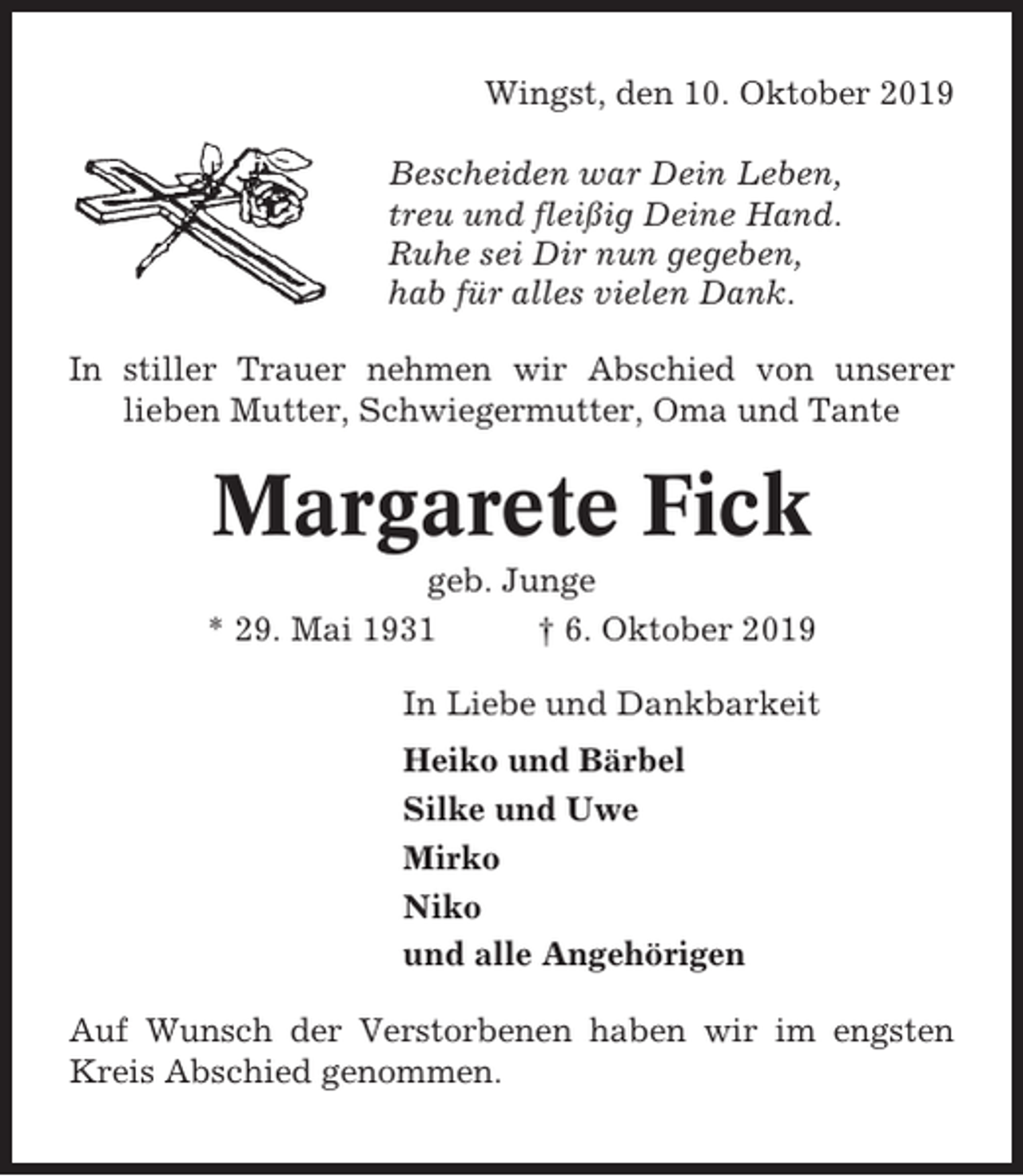<p>Wingst, den 10. Oktober 2019<br />Bescheiden war Dein Leben,<br />treu und fleißig Deine Hand.<br />Ruhe sei Dir nun gegeben,<br />hab für alles vielen Dank.<br />In stiller Trauer nehmen wir Abschied von unserer<br />lieben Mutter, Schwiegermutter, Oma und Tante</p><p>Margarete Fick<br />geb. Junge<br />* 29. Mai 1931<br />† 6. Oktober 2019<br />In Liebe und Dankbarkeit<br />Heiko und Bärbel<br />Silke und Uwe<br />Mirko<br />Niko<br />und alle Angehörigen<br />Auf Wunsch der Verstorbenen haben wir im engsten<br />Kreis Abschied genommen.</p>