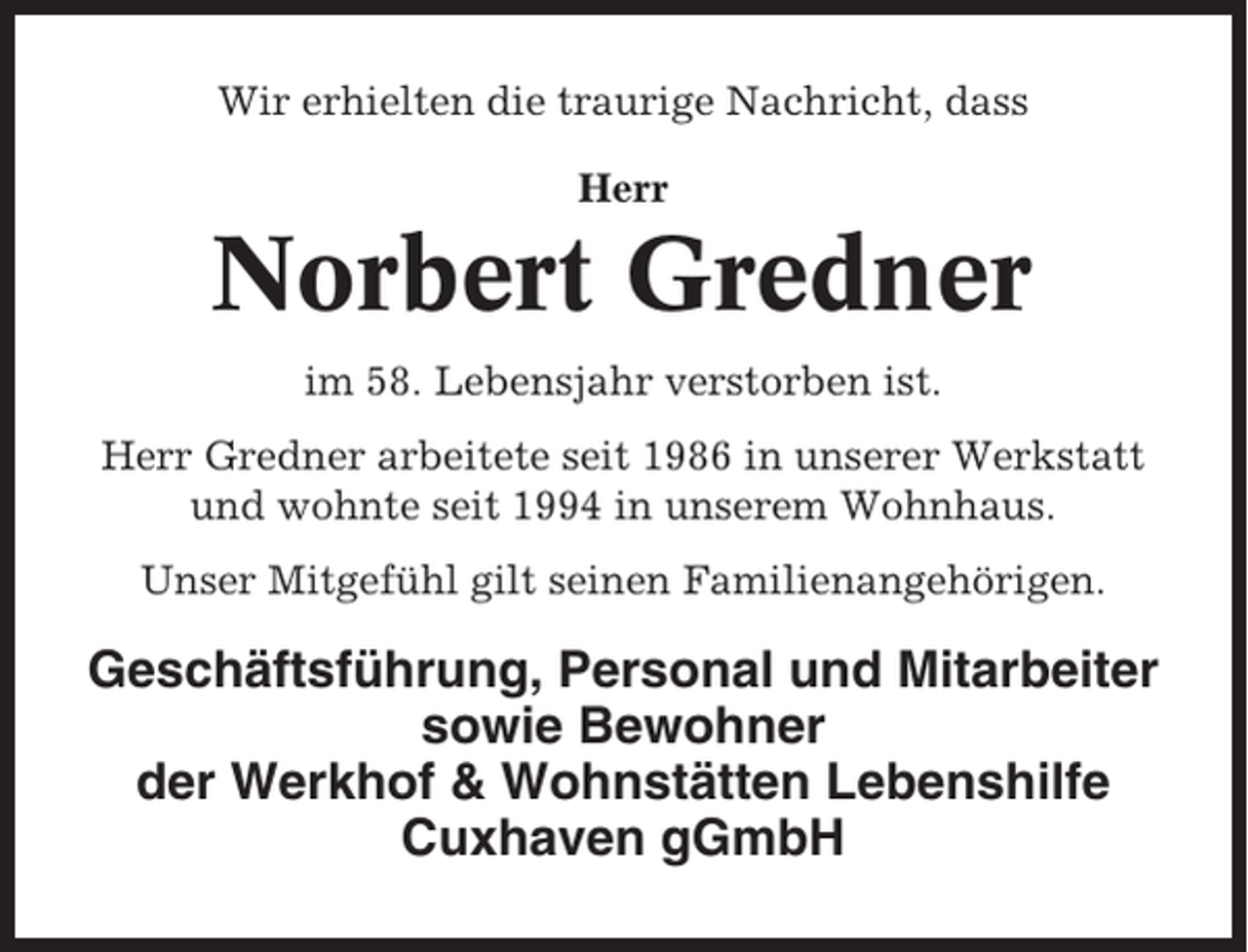 <p>Wir erhielten die traurige Nachricht, dass<br />Herr</p><p>Norbert Gredner<br />im 58. Lebensjahr verstorben ist.<br />Herr Gredner arbeitete seit 1986 in unserer Werkstatt<br />und wohnte seit 1994 in unserem Wohnhaus.<br />Unser Mitgefühl gilt seinen Familienangehörigen.</p><p>Geschäftsführung, Personal und Mitarbeiter<br />sowie Bewohner<br />der Werkhof &amp; Wohnstätten Lebenshilfe<br />Cuxhaven gGmbH</p>