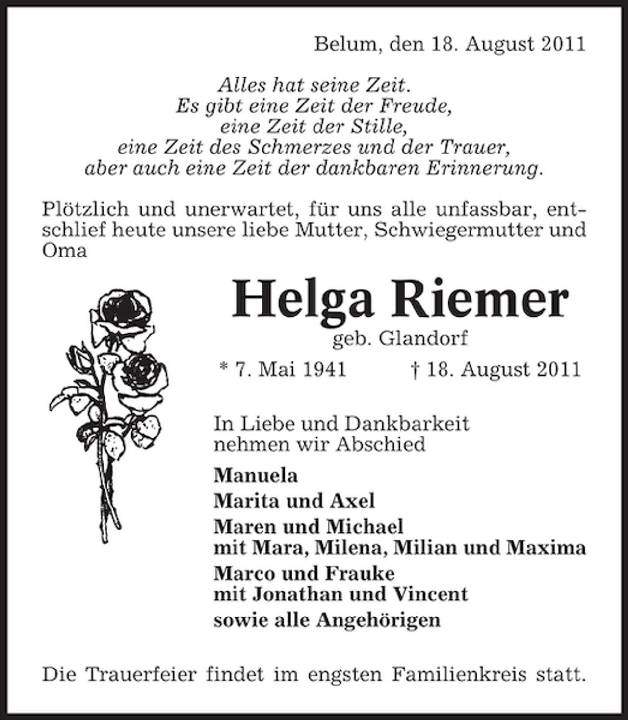 <p>Belum, den 18. August 2011<br />Alles hat seine Zeit.<br />Es gibt eine Zeit der Freude,<br />eine Zeit der Stille,<br />eine Zeit des Schmerzes und der Trauer,<br />aber auch eine Zeit der dankbaren Erinnerung.<br />Plötzlich und unerwartet, für uns alle unfassbar, entschlief heute unsere liebe Mutter, Schwiegermutter und<br />Oma</p><p>Helga Riemer<br />geb. Glandorf<br />* 7. Mai 1941<br />† 18. August 2011<br />In Liebe und Dankbarkeit<br />nehmen wir Abschied<br />Manuela<br />Marita und Axel<br />Maren und Michael<br />mit Mara, Milena, Milian und Maxima<br />Marco und Frauke<br />mit Jonathan und Vincent<br />sowie alle Angehörigen<br />Die Trauerfeier findet im engsten Familienkreis statt.</p>