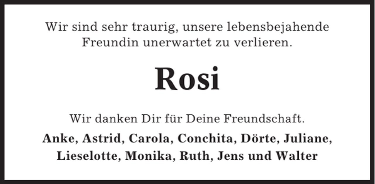 <p>Wir sind sehr traurig, unsere lebensbejahende<br />Freundin unerwartet zu verlieren.</p><p>Rosi<br />Wir danken Dir für Deine Freundschaft.</p><p>Anke, Astrid, Carola, Conchita, Dörte, Juliane,<br />Lieselotte, Monika, Ruth, Jens und Walter</p>