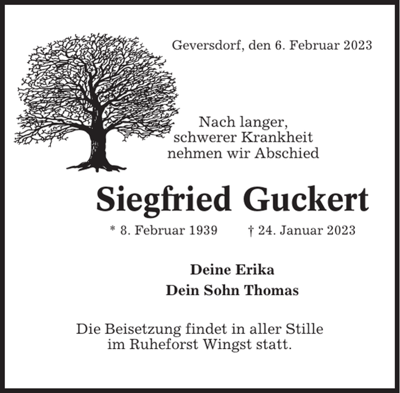<p>Geversdorf, den 6. Februar 2023</p><p>Nach langer,<br />schwerer Krankheit<br />nehmen wir Abschied</p><p>Siegfried Guckert<br />* 8. Februar 1939</p><p>† 24. Januar 2023</p><p>Deine Erika<br />Dein Sohn Thomas<br />Die Beisetzung findet in aller Stille<br />im Ruheforst Wingst statt.</p>