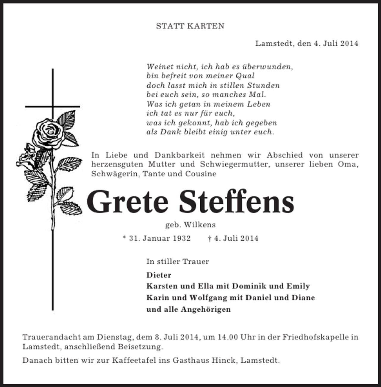 <p>STATT KARTEN<br />Lamstedt, den 4. Juli 2014<br />Weinet nicht, ich hab es überwunden,<br />bin befreit von meiner Qual<br />doch lasst mich in stillen Stunden<br />bei euch sein, so manches Mal.<br />Was ich getan in meinem Leben<br />ich tat es nur für euch,<br />was ich gekonnt, hab ich gegeben<br />als Dank bleibt einig unter euch.<br />In Liebe und Dankbarkeit nehmen wir Abschied von unserer<br />herzensguten Mutter und Schwiegermutter, unserer lieben Oma,<br />Schwägerin, Tante und Cousine</p><p>Grete Steffens<br />geb. Wilkens<br />* 31. Januar 1932</p><p>† 4. Juli 2014</p><p>In stiller Trauer<br />Dieter<br />Karsten und Ella mit Dominik und Emily<br />Karin und Wolfgang mit Daniel und Diane<br />und alle Angehörigen<br />Trauerandacht am Dienstag, dem 8. Juli 2014, um 14.00 Uhr in der Friedhofskapelle in<br />Lamstedt, anschließend Beisetzung.<br />Danach bitten wir zur Kaffeetafel ins Gasthaus Hinck, Lamstedt.</p>