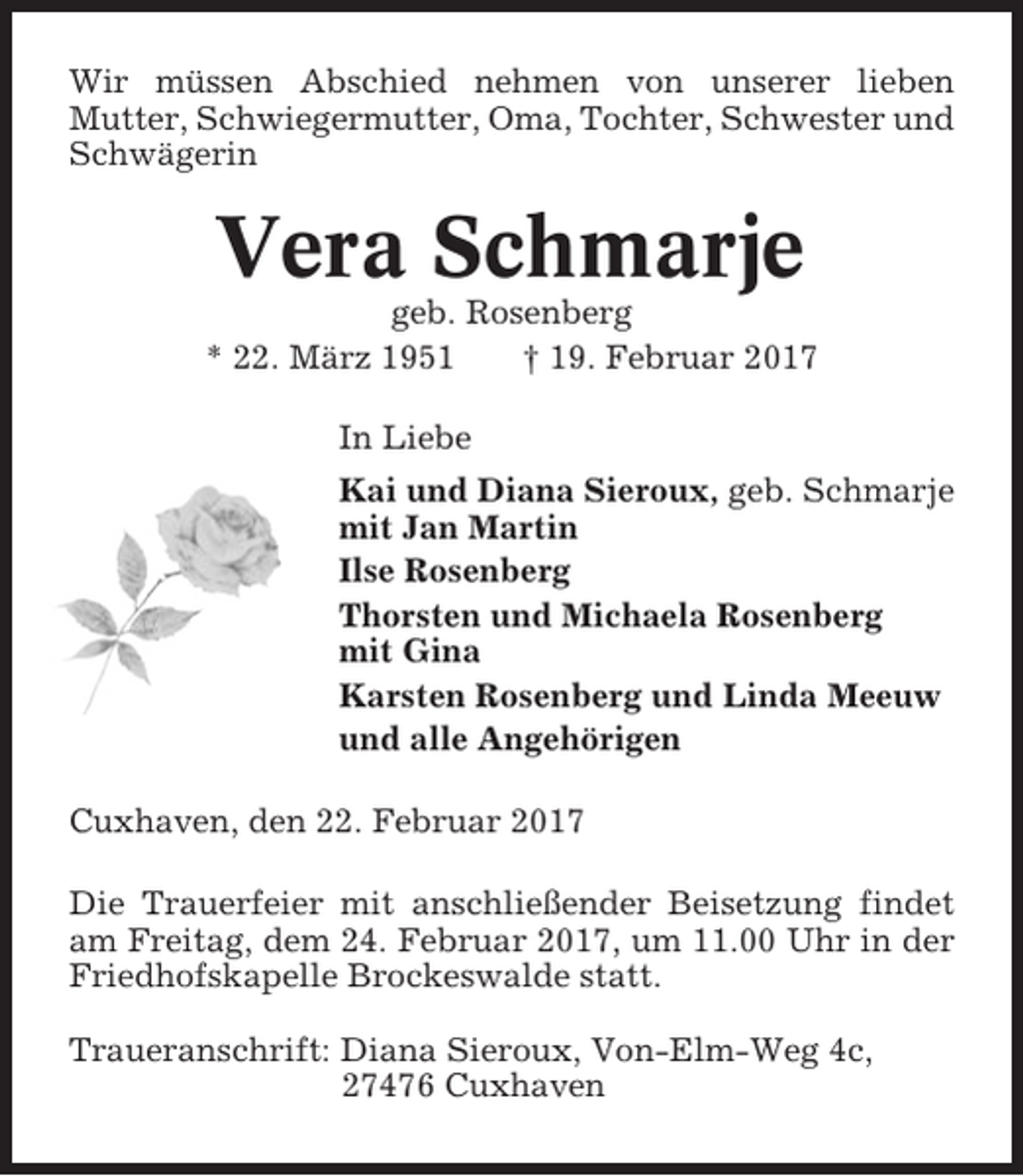 <p>Wir müssen Abschied nehmen von unserer lieben<br />Mutter, Schwiegermutter, Oma, Tochter, Schwester und<br />Schwägerin</p><p>Vera Schmarje<br />geb. Rosenberg<br />* 22. März 1951<br />† 19. Februar 2017<br />In Liebe<br />Kai und Diana Sieroux, geb. Schmarje<br />mit Jan Martin<br />Ilse Rosenberg<br />Thorsten und Michaela Rosenberg<br />mit Gina<br />Karsten Rosenberg und Linda Meeuw<br />und alle Angehörigen<br />Cuxhaven, den 22. Februar 2017<br />Die Trauerfeier mit anschließender Beisetzung findet<br />am Freitag, dem 24. Februar 2017, um 11.00 Uhr in der<br />Friedhofskapelle Brockeswalde statt.<br />Traueranschrift: Diana Sieroux, Von-Elm-Weg 4c,<br />27476 Cuxhaven</p>