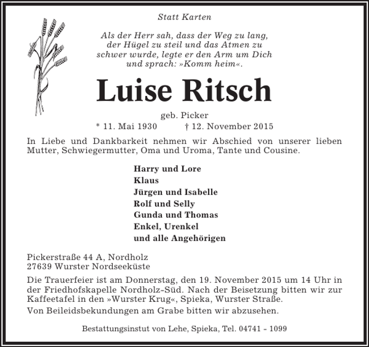 <p>Statt Karten<br />Als der Herr sah, dass der Weg zu lang,<br />der Hügel zu steil und das Atmen zu<br />schwer wurde, legte er den Arm um Dich<br />und sprach: »Komm heim«.</p><p>Luise Ritsch<br />* 11. Mai 1930</p><p>geb. Picker<br />† 12. November 2015</p><p>In Liebe und Dankbarkeit nehmen wir Abschied von unserer lieben<br />Mutter, Schwiegermutter, Oma und Uroma, Tante und Cousine.<br />Harry und Lore<br />Klaus<br />Jürgen und Isabelle<br />Rolf und Selly<br />Gunda und Thomas<br />Enkel, Urenkel<br />und alle Angehörigen<br />Pickerstraße 44 A, Nordholz<br />27639 Wurster Nordseeküste<br />Die Trauerfeier ist am Donnerstag, den 19. November 2015 um 14 Uhr in<br />der Friedhofskapelle Nordholz-Süd. Nach der Beisetzung bitten wir zur<br />Kaffeetafel in den »Wurster Krug«, Spieka, Wurster Straße.<br />Von Beileidsbekundungen am Grabe bitten wir abzusehen.<br />Bestattungsinstut von Lehe, Spieka, Tel. 04741 - 1099</p>