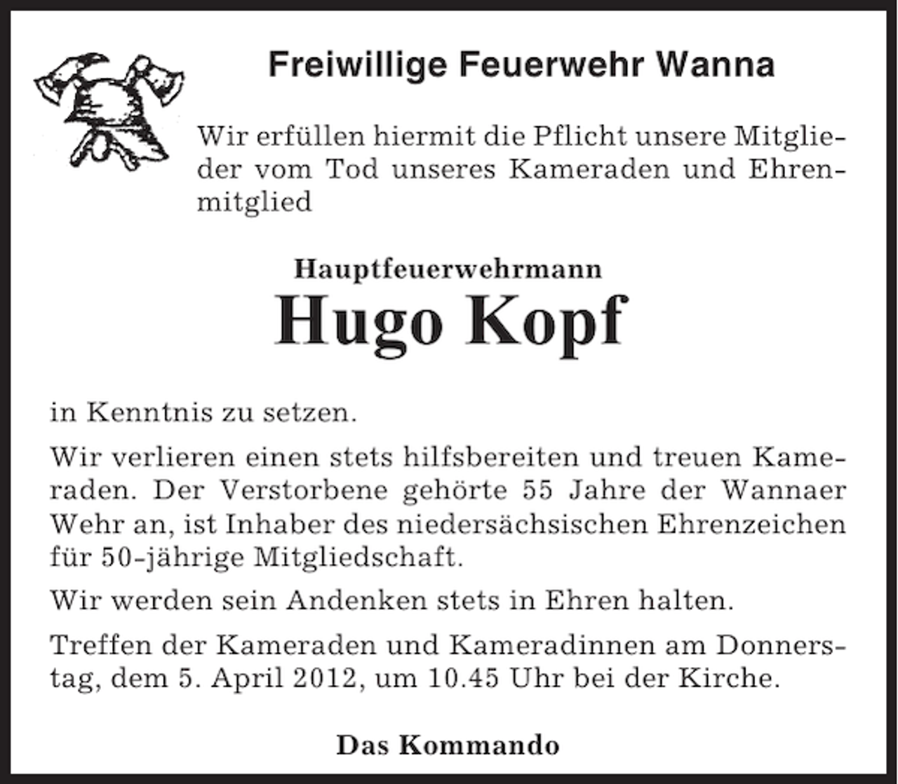 <p>Freiwillige Feuerwehr Wanna<br />Wir erfüllen hiermit die Pflicht unsere Mitglieder vom Tod unseres Kameraden und Ehrenmitglied<br />Hauptfeuerwehrmann</p><p>Hugo Kopf<br />in Kenntnis zu setzen.<br />Wir verlieren einen stets hilfsbereiten und treuen Kameraden. Der Verstorbene gehörte 55 Jahre der Wannaer<br />Wehr an, ist Inhaber des niedersächsischen Ehrenzeichen<br />für 50-jährige Mitgliedschaft.<br />Wir werden sein Andenken stets in Ehren halten.<br />Treffen der Kameraden und Kameradinnen am Donnerstag, dem 5. April 2012, um 10.45 Uhr bei der Kirche.<br />Das Kommando</p>