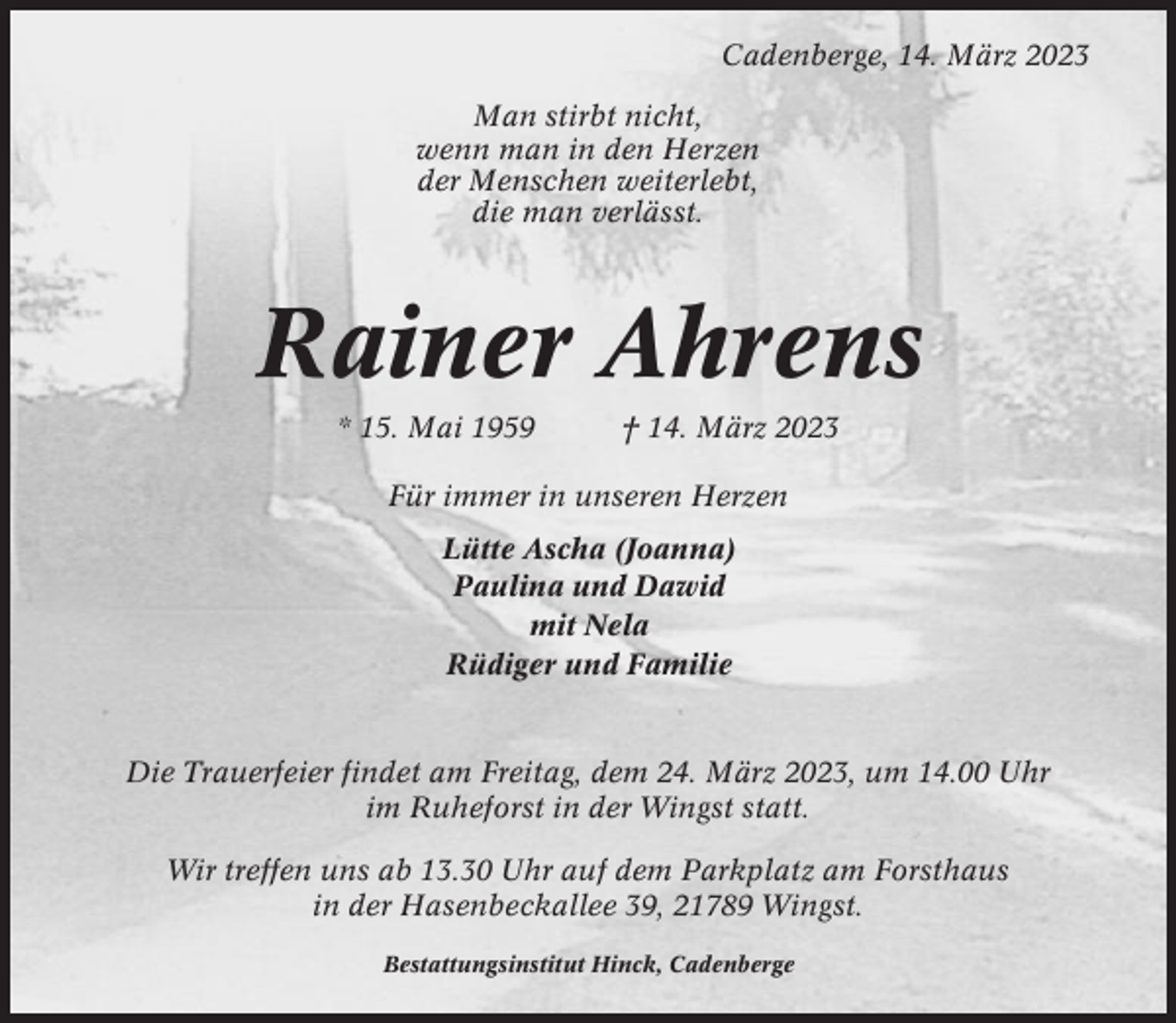 <p>Cadenberge, 14. März 2023<br />Man stirbt nicht,<br />wenn man in den Herzen<br />der Menschen weiterlebt,<br />die man verlässt.</p><p>Rainer Ahrens<br />* 15. Mai 1959</p><p>† 14. März 2023</p><p>Für immer in unseren Herzen<br />Lütte Ascha (Joanna)<br />Paulina und Dawid<br />mit Nela<br />Rüdiger und Familie</p><p>Die Trauerfeier findet am Freitag, dem 24. März 2023, um 14.00 Uhr<br />im Ruheforst in der Wingst statt.<br />Wir treffen uns ab 13.30 Uhr auf dem Parkplatz am Forsthaus<br />in der Hasenbeckallee 39, 21789 Wingst.<br />Bestattungsinstitut Hinck, Cadenberge</p>