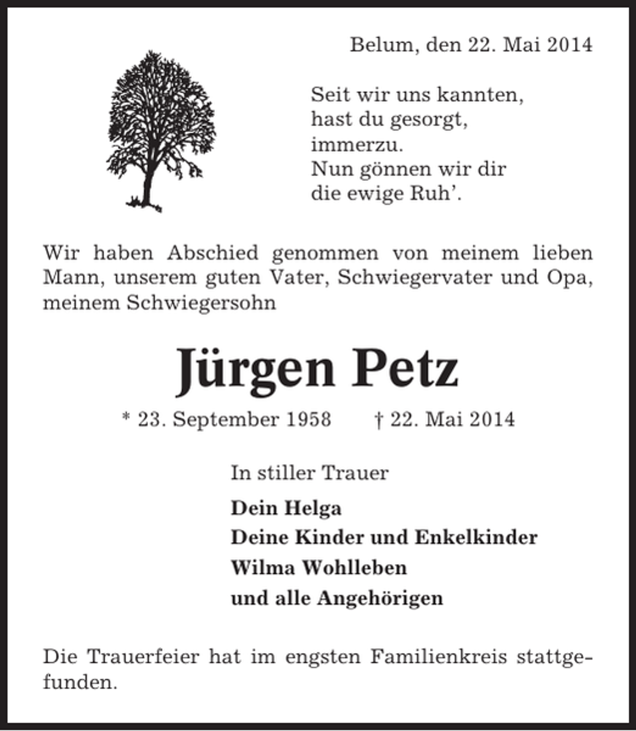 <p>Belum, den 22. Mai 2014<br />Seit wir uns kannten,<br />hast du gesorgt,<br />immerzu.<br />Nun gönnen wir dir<br />die ewige Ruh’.<br />Wir haben Abschied genommen von meinem lieben<br />Mann, unserem guten Vater, Schwiegervater und Opa,<br />meinem Schwiegersohn</p><p>Jürgen Petz<br />* 23. September 1958</p><p>† 22. Mai 2014</p><p>In stiller Trauer<br />Dein Helga<br />Deine Kinder und Enkelkinder<br />Wilma Wohlleben<br />und alle Angehörigen<br />Die Trauerfeier hat im engsten Familienkreis stattgefunden.</p>