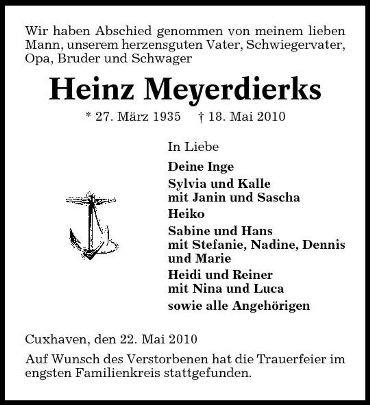 <p>Wir haben Abschied genommen von meinem lieben Mann, unserem herzensguten Vater, Schwiegervater, Opa, Bruder und Schwager</p><p>Heinz Meyerdierks<br />* 27. März 1935 † 18. Mai 2010 In Liebe Deine Inge Sylvia und Kalle mit Janin und Sascha Heiko Sabine und Hans mit Stefanie, Nadine, Dennis und Marie Heidi und Reiner mit Nina und Luca sowie alle Angehörigen Cuxhaven, den 22. Mai 2010 Auf Wunsch des Verstorbenen hat die Trauerfeier im engsten Familienkreis stattgefunden.</p>