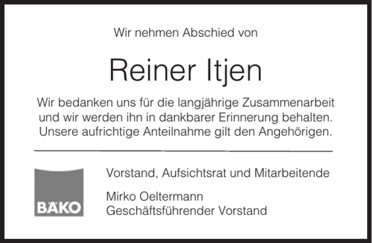 <p>Wir nehmen Abschied von</p><p>Reiner Itjen<br />Wir bedanken uns für die langjährige Zusammenarbeit<br />und wir werden ihn in dankbarer Erinnerung behalten.<br />Unsere aufrichtige Anteilnahme gilt den Angehörigen.<br />Vorstand, Aufsichtsrat und Mitarbeitende<br />Mirko Oeltermann<br />Geschäftsführender Vorstand</p>