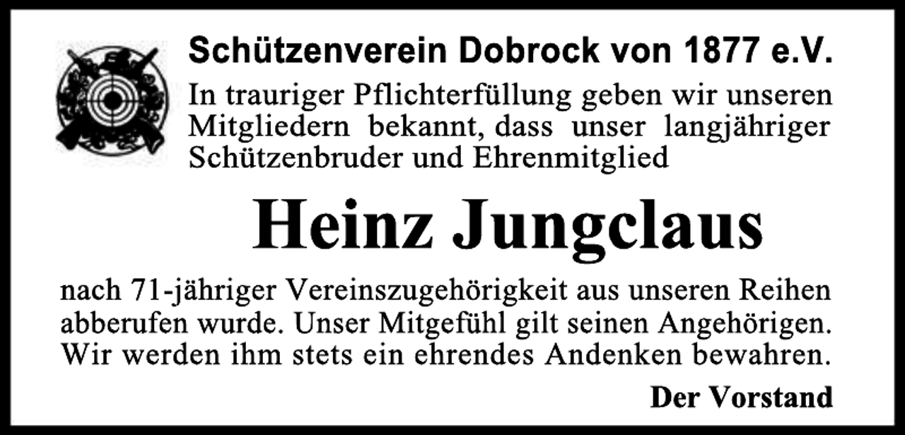 <p>Schützenverein Dobrock von 1877 e.V.</p><p>In trauriger Pflichterfüllung geben wir unseren<br />Mitgliedern bekannt, dass unser langjähriger<br />Schützenbruder und Ehrenmitglied</p><p>Heinz Jungclaus</p><p>nach 71-jähriger Vereinszugehörigkeit aus unseren Reihen<br />abberufen wurde. Unser Mitgefühl gilt seinen Angehörigen.<br />Wir werden ihm stets ein ehrendes Andenken bewahren.<br />Der Vorstand</p>