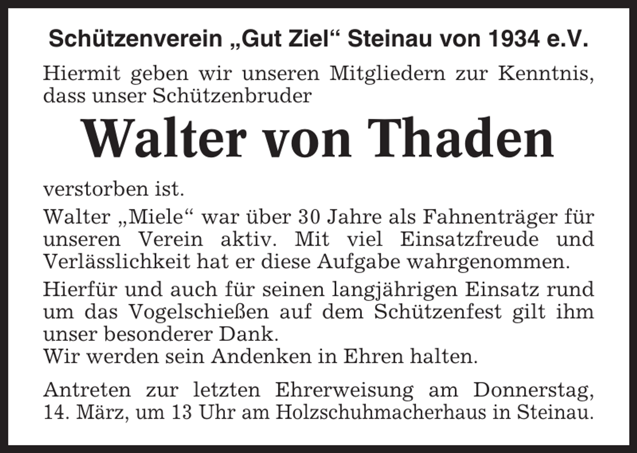 <p>Schützenverein „Gut Ziel“ Steinau von 1934 e.V.<br />Hiermit geben wir unseren Mitgliedern zur Kenntnis,<br />dass unser Schützenbruder</p><p>Walter von Thaden<br />verstorben ist.<br />Walter „Miele“ war über 30 Jahre als Fahnenträger für<br />unseren Verein aktiv. Mit viel Einsatzfreude und<br />Verlässlichkeit hat er diese Aufgabe wahrgenommen.<br />Hierfür und auch für seinen langjährigen Einsatz rund<br />um das Vogelschießen auf dem Schützenfest gilt ihm<br />unser besonderer Dank.<br />Wir werden sein Andenken in Ehren halten.<br />Antreten zur letzten Ehrerweisung am Donnerstag,<br />14. März, um 13 Uhr am Holzschuhmacherhaus in Steinau.</p>