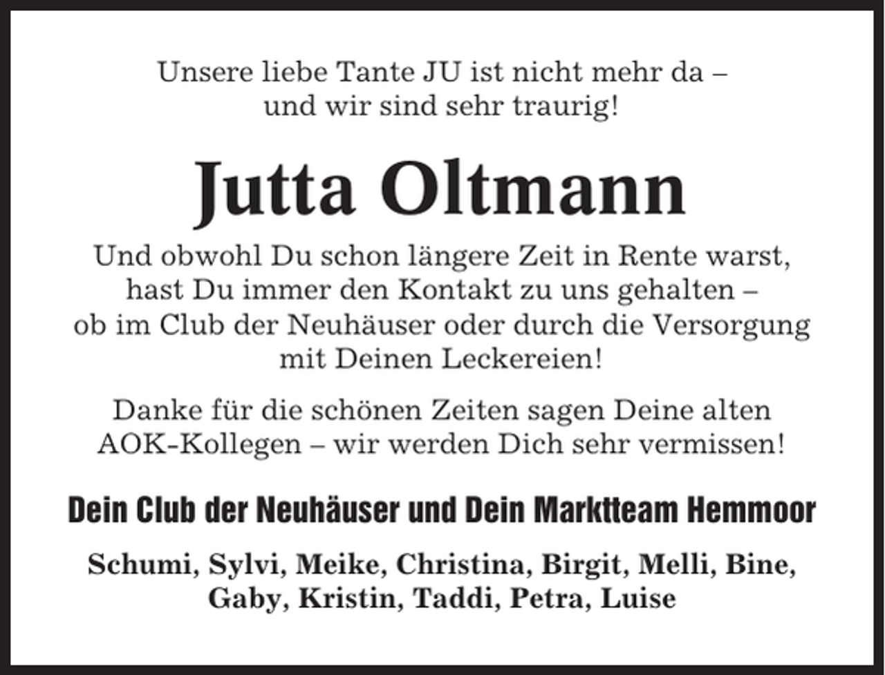 <p>Unsere liebe Tante JU ist nicht mehr da –<br />und wir sind sehr traurig!</p><p>Jutta Oltmann<br />Und obwohl Du schon längere Zeit in Rente warst,<br />hast Du immer den Kontakt zu uns gehalten –<br />ob im Club der Neuhäuser oder durch die Versorgung<br />mit Deinen Leckereien!<br />Danke für die schönen Zeiten sagen Deine alten<br />AOK-Kollegen – wir werden Dich sehr vermissen!</p><p>Dein Club der Neuhäuser und Dein Marktteam Hemmoor<br />Schumi, Sylvi, Meike, Christina, Birgit, Melli, Bine,<br />Gaby, Kristin, Taddi, Petra, Luise</p>