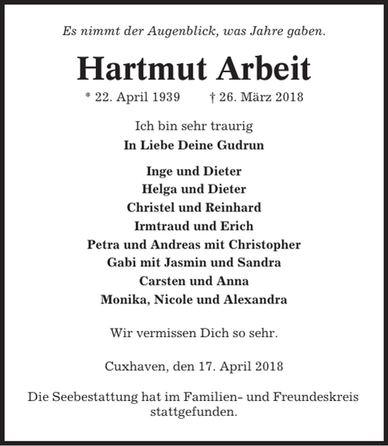 <p>Es nimmt der Augenblick, was Jahre gaben.</p><p>Hartmut Arbeit<br />* 22. April 1939</p><p>† 26. März 2018</p><p>Ich bin sehr traurig<br />In Liebe Deine Gudrun<br />Inge und Dieter<br />Helga und Dieter<br />Christel und Reinhard<br />Irmtraud und Erich<br />Petra und Andreas mit Christopher<br />Gabi mit Jasmin und Sandra<br />Carsten und Anna<br />Monika, Nicole und Alexandra<br />Wir vermissen Dich so sehr.<br />Cuxhaven, den 17. April 2018<br />Die Seebestattung hat im Familien- und Freundeskreis<br />stattgefunden.</p>