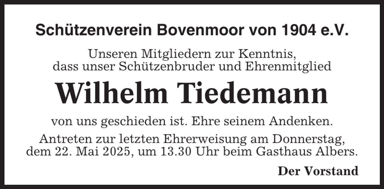 <p>Schützenverein Bovenmoor von 1904 e.V.<br />Unseren Mitgliedern zur Kenntnis,<br />dass unser Schützenbruder und Ehrenmitglied</p><p>Wilhelm Tiedemann<br />von uns geschieden ist. Ehre seinem Andenken.<br />Antreten zur letzten Ehrerweisung am Donnerstag,<br />dem 22. Mai 2025, um 13.30 Uhr beim Gasthaus Albers.<br />Der Vorstand</p>