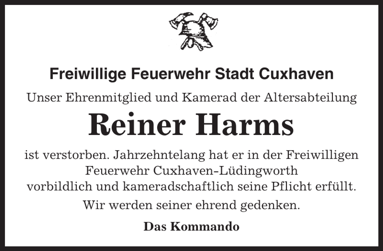 <p>Freiwillige Feuerwehr Stadt Cuxhaven<br />Unser Ehrenmitglied und Kamerad der Altersabteilung</p><p>Reiner Harms<br />ist verstorben. Jahrzehntelang hat er in der Freiwilligen<br />Feuerwehr Cuxhaven-Lüdingworth<br />vorbildlich und kameradschaftlich seine Pflicht erfüllt.<br />Wir werden seiner ehrend gedenken.<br />Das Kommando</p>