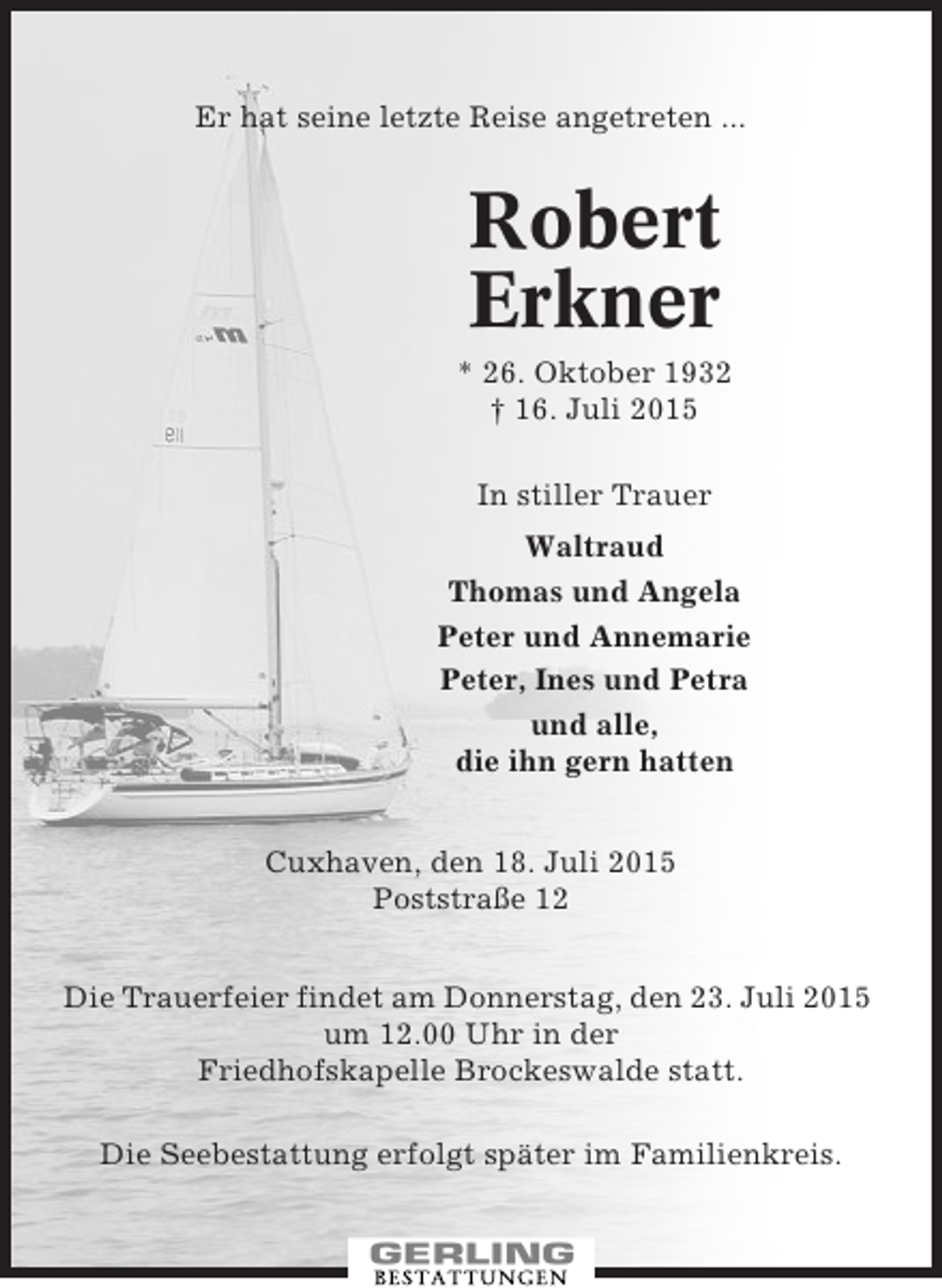 <p>Er hat seine letzte Reise angetreten ...</p><p>Robert<br />Erkner<br />* 26. Oktober 1932<br />† 16. Juli 2015<br />In stiller Trauer<br />Waltraud<br />Thomas und Angela<br />Peter und Annemarie<br />Peter, Ines und Petra<br />und alle,<br />die ihn gern hatten<br />Cuxhaven, den 18. Juli 2015<br />Poststraße 12<br />Die Trauerfeier findet am Donnerstag, den 23. Juli 2015<br />um 12.00 Uhr in der<br />Friedhofskapelle Brockeswalde statt.<br />Die Seebestattung erfolgt später im Familienkreis.</p>