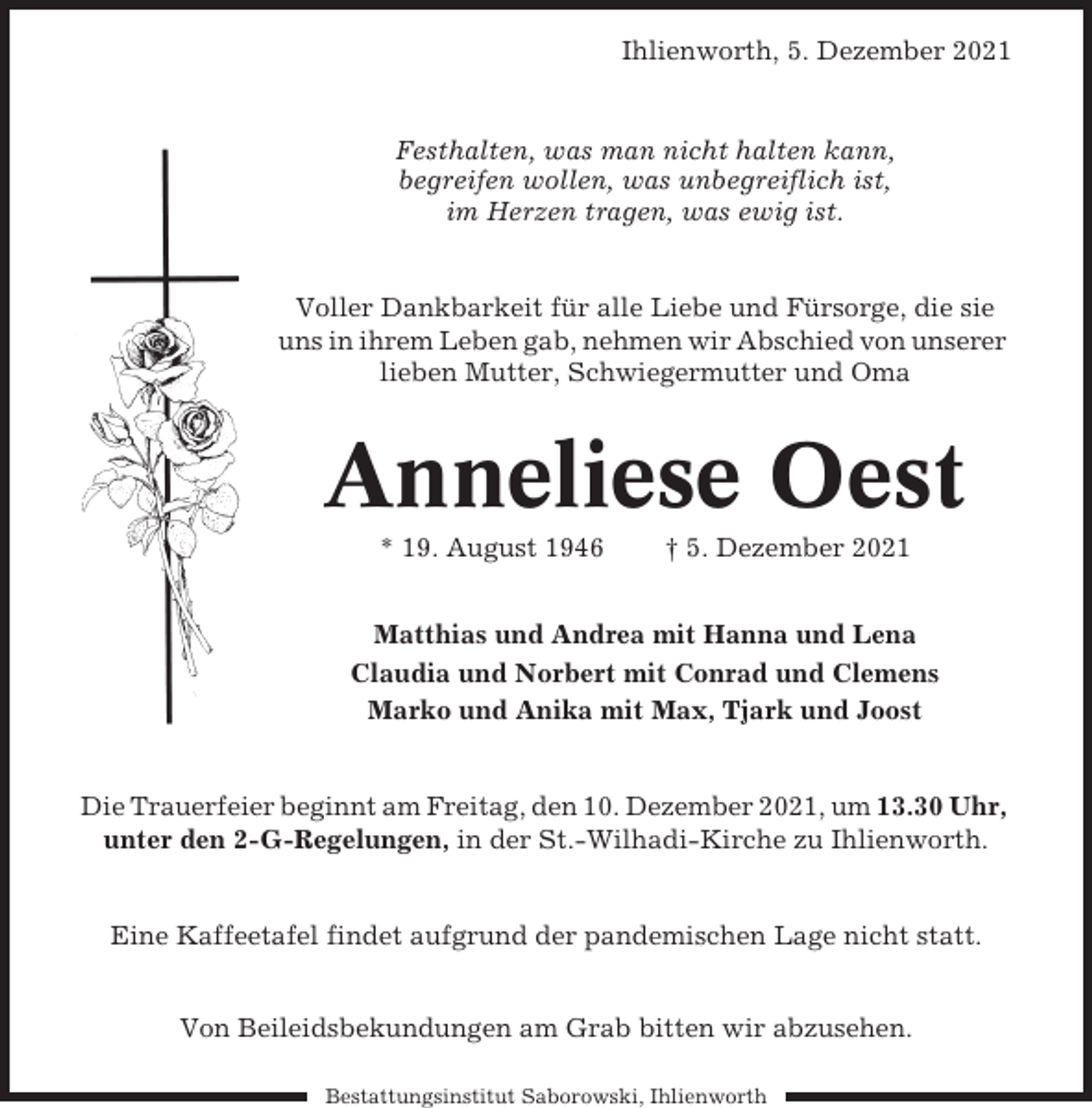 <p>Ihlienworth, 5. Dezember 2021</p><p>Festhalten, was man nicht halten kann,<br />begreifen wollen, was unbegreiflich ist,<br />im Herzen tragen, was ewig ist.</p><p>Voller Dankbarkeit für alle Liebe und Fürsorge, die sie<br />uns in ihrem Leben gab, nehmen wir Abschied von unserer<br />lieben Mutter, Schwiegermutter und Oma</p><p>Anneliese Oest<br />* 19. August 1946</p><p>† 5. Dezember 2021</p><p>Matthias und Andrea mit Hanna und Lena<br />Claudia und Norbert mit Conrad und Clemens<br />Marko und Anika mit Max, Tjark und Joost</p><p>Die Trauerfeier beginnt am Freitag, den 10. Dezember 2021, um 13.30 Uhr,<br />unter den 2-G-Regelungen, in der St.-Wilhadi-Kirche zu Ihlienworth.</p><p>Eine Kaffeetafel findet aufgrund der pandemischen Lage nicht statt.<br />Von Beileidsbekundungen am Grab bitten wir abzusehen.<br />Bestattungsinstitut Saborowski, Ihlienworth</p>