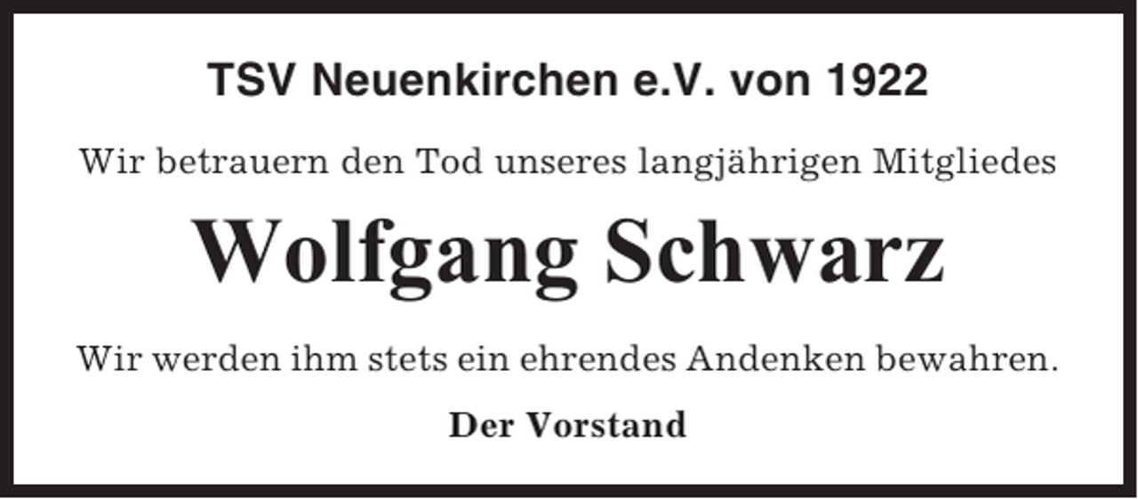 <p>TSV Neuenkirchen e.V. von 1922<br />Wir betrauern den Tod unseres langjährigen Mitgliedes</p><p>Wolfgang Schwarz<br />Wir werden ihm stets ein ehrendes Andenken bewahren.<br />Der Vorstand</p>