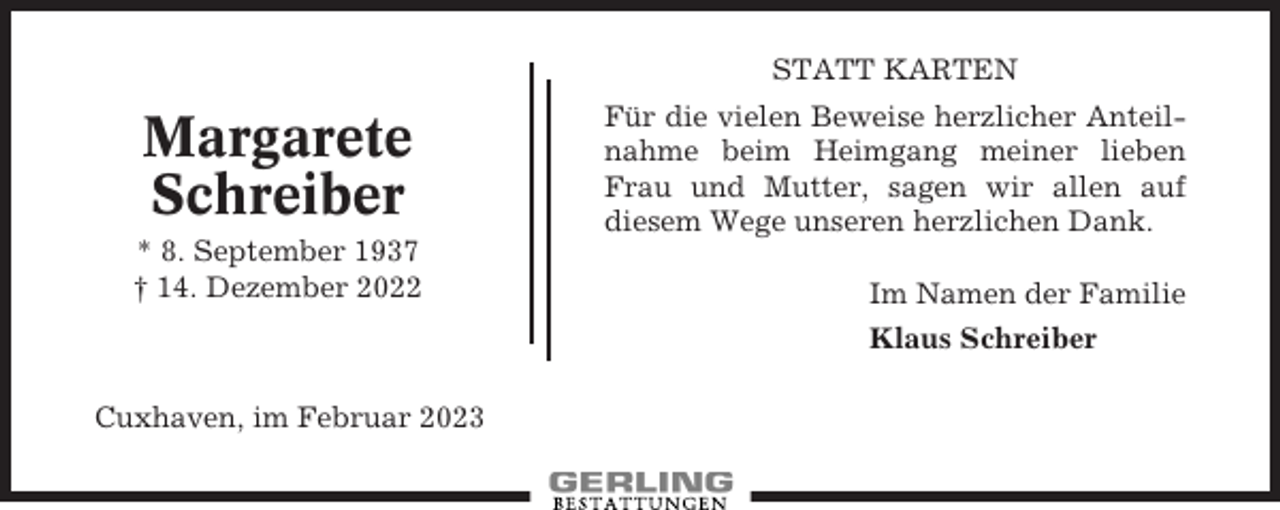 <p>STATT KARTEN</p><p>Margarete<br />Schreiber<br />* 8. September 1937<br />† 14. Dezember 2022</p><p>Für die vielen Beweise herzlicher Anteilnahme beim Heimgang meiner lieben<br />Frau und Mutter, sagen wir allen auf<br />diesem Wege unseren herzlichen Dank.<br />Im Namen der Familie<br />Klaus Schreiber</p><p>Cuxhaven, im Februar 2023</p>