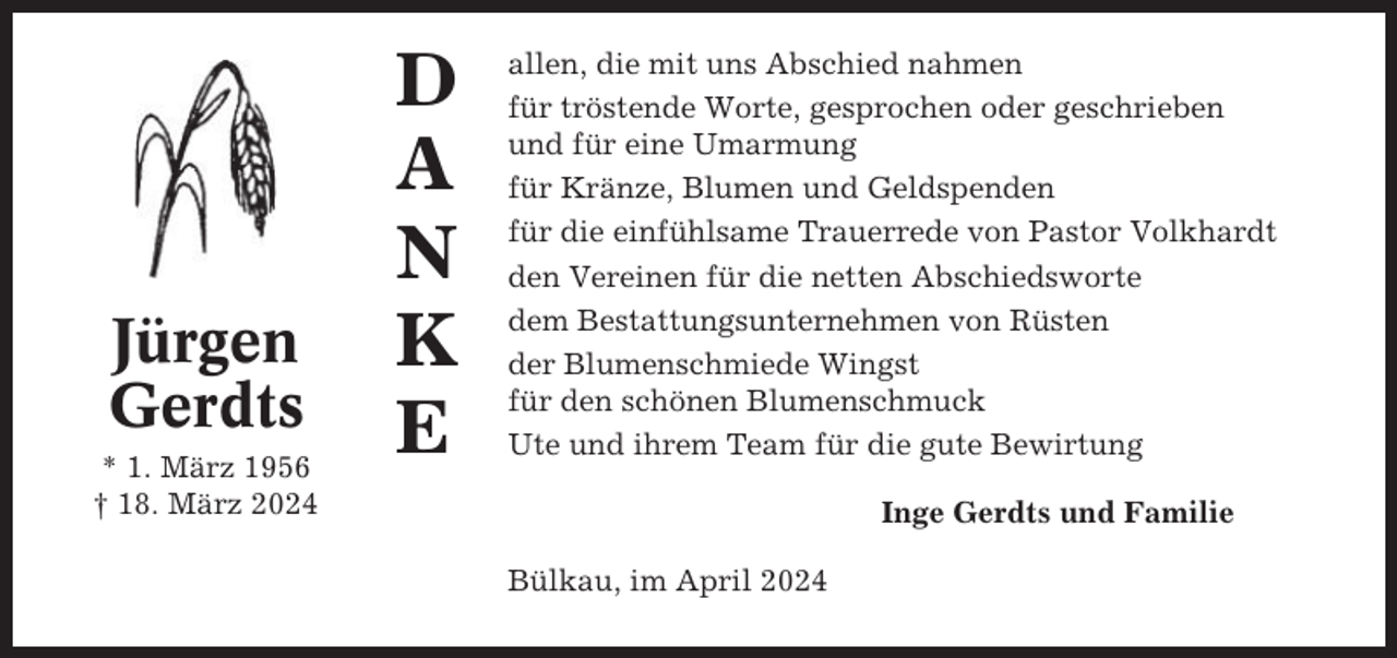 <p>Jürgen<br />Gerdts<br />* 1. März 1956<br />† 18. März 2024</p><p>D<br />A<br />N<br />K<br />E</p><p>allen, die mit uns Abschied nahmen<br />für tröstende Worte, gesprochen oder geschrieben<br />und für eine Umarmung<br />für Kränze, Blumen und Geldspenden<br />für die einfühlsame Trauerrede von Pastor Volkhardt<br />den Vereinen für die netten Abschiedsworte<br />dem Bestattungsunternehmen von Rüsten<br />der Blumenschmiede Wingst<br />für den schönen Blumenschmuck<br />Ute und ihrem Team für die gute Bewirtung<br />Inge Gerdts und Familie<br />Bülkau, im April 2024</p>