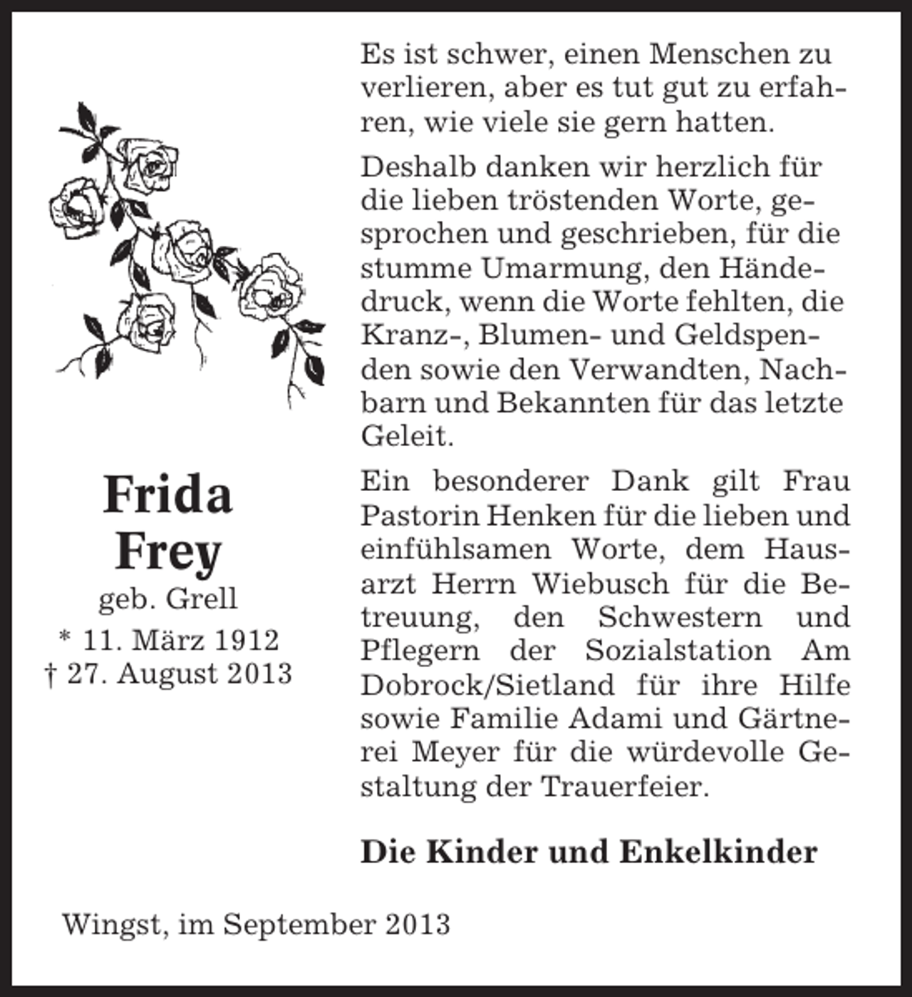 <p>Frida<br />Frey<br />geb. Grell<br />* 11. März 1912<br />† 27. August 2013</p><p>Es ist schwer, einen Menschen zu<br />verlieren, aber es tut gut zu erfahren, wie viele sie gern hatten.<br />Deshalb danken wir herzlich für<br />die lieben tröstenden Worte, gesprochen und geschrieben, für die<br />stumme Umarmung, den Händedruck, wenn die Worte fehlten, die<br />Kranz-, Blumen- und Geldspenden sowie den Verwandten, Nachbarn und Bekannten für das letzte<br />Geleit.<br />Ein besonderer Dank gilt Frau<br />Pastorin Henken für die lieben und<br />einfühlsamen Worte, dem Hausarzt Herrn Wiebusch für die Betreuung, den Schwestern und<br />Pflegern der Sozialstation Am<br />Dobrock/Sietland für ihre Hilfe<br />sowie Familie Adami und Gärtnerei Meyer für die würdevolle Gestaltung der Trauerfeier.</p><p>Die Kinder und Enkelkinder<br />Wingst, im September 2013</p>