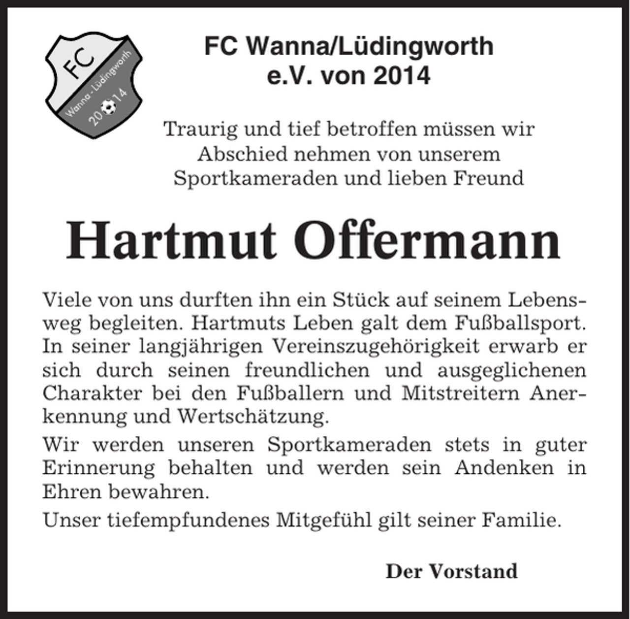<p>FC Wanna/Lüdingworth<br />e.V. von 2014<br />Traurig und tief betroffen müssen wir<br />Abschied nehmen von unserem<br />Sportkameraden und lieben Freund</p><p>Hartmut Offermann<br />Viele von uns durften ihn ein Stück auf seinem Lebensweg begleiten. Hartmuts Leben galt dem Fußballsport.<br />In seiner langjährigen Vereinszugehörigkeit erwarb er<br />sich durch seinen freundlichen und ausgeglichenen<br />Charakter bei den Fußballern und Mitstreitern Anerkennung und Wertschätzung.<br />Wir werden unseren Sportkameraden stets in guter<br />Erinnerung behalten und werden sein Andenken in<br />Ehren bewahren.<br />Unser tiefempfundenes Mitgefühl gilt seiner Familie.<br />Der Vorstand</p>