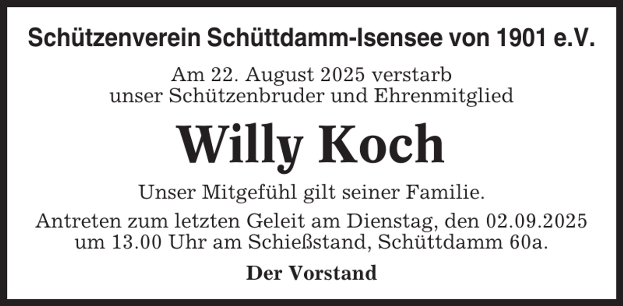 <p>Schützenverein Schüttdamm-Isensee von 1901 e.V.<br />Am 22. August 2025 verstarb<br />unser Schützenbruder und Ehrenmitglied</p><p>Willy Koch<br />Unser Mitgefühl gilt seiner Familie.<br />Antreten zum letzten Geleit am Dienstag, den 02.09.2025<br />um 13.00 Uhr am Schießstand, Schüttdamm 60a.<br />Der Vorstand</p>